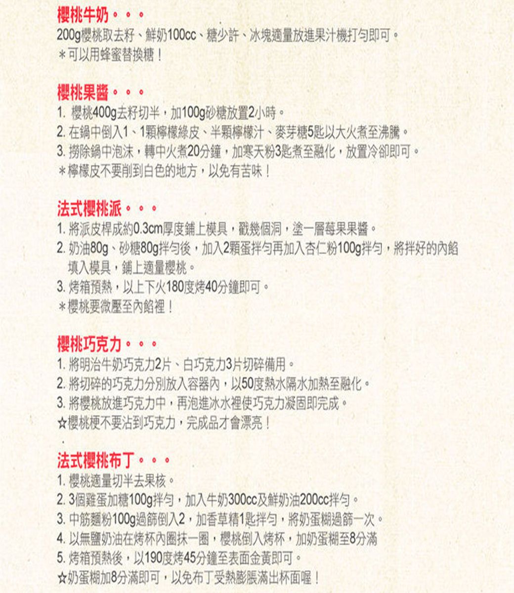 櫻桃牛奶。200g櫻桃取去籽、鮮奶、糖少許、冰塊適量放進果汁機打即可。*可以用蜂蜜替換糖!櫻桃果酱。1. 櫻桃400g去籽切半加100g砂糖放置2小時。2. 在鍋中倒入1、1檸檬綠皮、半顆檸檬汁、麥芽糖5匙以大火煮至沸騰。3. 除鍋中泡沫,轉中火煮20分鐘,加寒天粉3匙煮至融化,放置冷卻即可。*檸檬皮不要削到白色的地方,以免有苦味!法式櫻桃派。1. 派皮桿成約0.3cm厚度鋪上模具,戳幾個洞,塗一層莓果果醬。2. 奶油80g、砂糖80g拌勻後,加入2顆蛋拌勻再加入杏仁粉100g拌勻,將拌好的內餡填入模具,鋪上適量櫻桃。3.烤箱預熱,以上下火180度烤40分鐘即可。*櫻桃要微壓至內餡裡!櫻桃巧克力1. 將明治牛奶巧克力2片、白巧克力3片切碎備用。2.將切碎的巧克力分別放入容器內,以50度熱水隔水加熱至融化。3. 將櫻桃放進巧克力中,再泡進冰水裡使巧克力凝固即完成。櫻桃梗不要沾到巧克力,完成品才會漂亮!法式櫻桃布丁。。。。1. 樱桃適量切半去果核。2.3個雞蛋加糖100g拌勻,加入牛奶300cc及鮮奶油200cc拌勻。3.中筋麵粉100g過篩倒入2,加香草精1匙拌勻,將奶蛋糊過篩一次。4. 以無鹽奶油在烤杯內圈抹一圈,櫻桃倒入烤杯,加奶蛋糊至8分滿5.烤箱預熱後,以190度烤45分鐘至表面金黃即可。奶蛋糊加8分滿即可,以免布丁受熱膨脹滿出杯面喔!