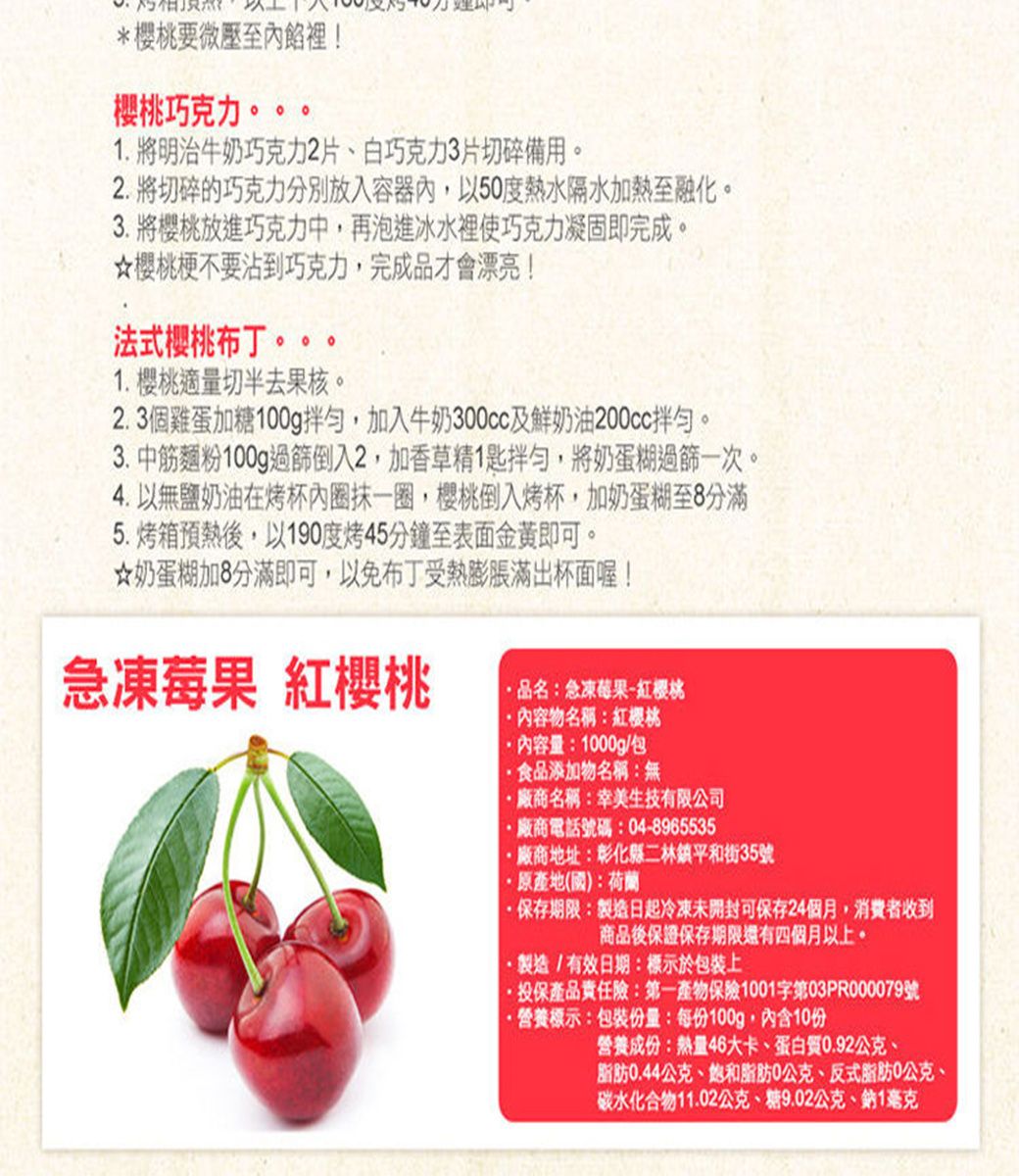 *櫻桃要微壓至內餡裡!櫻桃巧克力。。1 明治牛奶巧克力2片、白巧克力3片切碎備用。2.將切碎的巧克力分別放入容器內,以50度熱水隔水加熱至融化。3. 將櫻桃放進巧克力中,再泡進冰水裡使巧克力凝固即完成。櫻桃梗不要沾到巧克力,完成品才會漂亮!法式櫻桃布丁。。。1.樱桃適量切半去果核。2.3個雞蛋加糖100g拌勻,加入牛奶300cc及鮮奶油200cc拌勻。3.中筋麵粉100g過篩倒入2,加香草精1匙拌勻,將奶蛋糊過篩一次。4. 無鹽奶油在烤杯內圈抹一圈,櫻桃倒入烤杯,加奶蛋糊至8分滿5.烤箱預熱後,以190度烤45分鐘至表面金黃即可。☆奶蛋糊加8分滿即可,以免布丁受熱膨脹滿出杯面喔!急凍莓果 紅櫻桃品名:急凍莓果-紅櫻桃內容物名稱:紅櫻桃內容量:1000g/包食品添加物名稱:無廠商名稱:幸美生技有限公司廠商電話號碼:04-8965535廠商地址:彰化縣二林鎮平和街35號原產地(國):荷蘭·保存期限:製造日起冷凍未開封可保存24個月,消費者收到商品後保證保存期限還有四個月以上。.製造/有效日期:標示於包裝上投保產品責任險:第一產物保險1001字第03PR000079號營養標示:包裝份量:每份100g,內含10份營養成份:熱量46大卡、蛋白質0.92公克、脂肪0.44公克、脂肪0公克、反式脂肪0公克、碳水化合物11.02公克、糖9.02公克、鈉1毫克