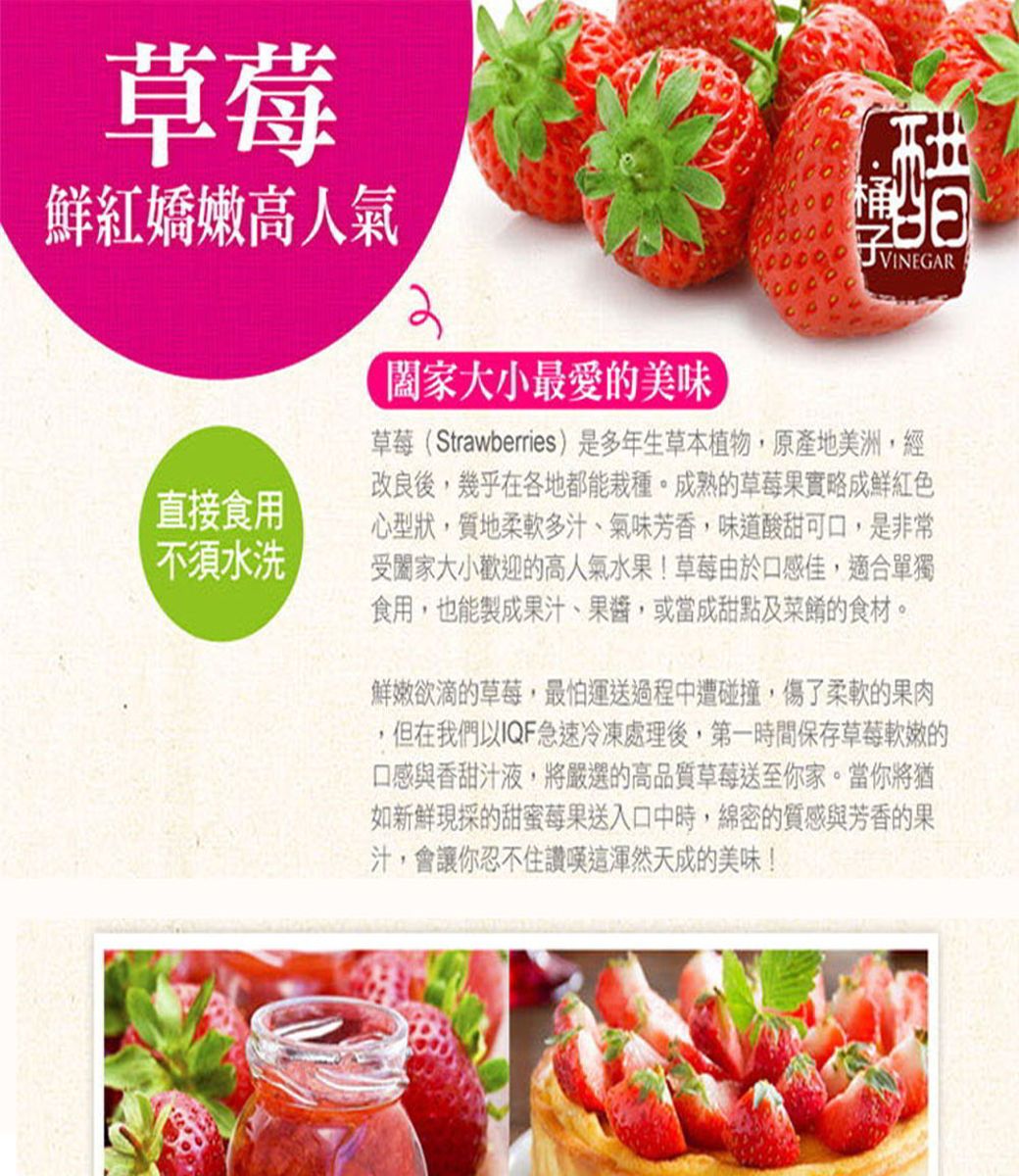 草莓鮮紅嬌嫩高人氣直接食用不須水洗大小最愛美味 VINEGAR草莓(Strawberries)是多年生草本植物,原產地美洲,經改良後,幾乎在各地都能栽種。成熟的草莓果實略成鮮紅色心型狀,質地柔軟多汁、氣味芳香,味道酸甜可口,是非常受大小歡迎的高人氣水果!草莓由於口感佳,適合單獨食用,也能製成果汁、果醬,或當成甜點及菜餚的食材。鮮嫩欲滴的草莓,最怕運送過程中遭碰撞,傷了柔軟的果肉,但在我們以IQF急速冷凍處理後,第一時間保存草莓的口感與香甜汁液,將嚴選的高品質草莓送至你家。當你將猶如新鮮現採的甜蜜莓果送入口中時,綿密的質感與芳香的果汁,會讓你忍不住讚嘆天成的美味!