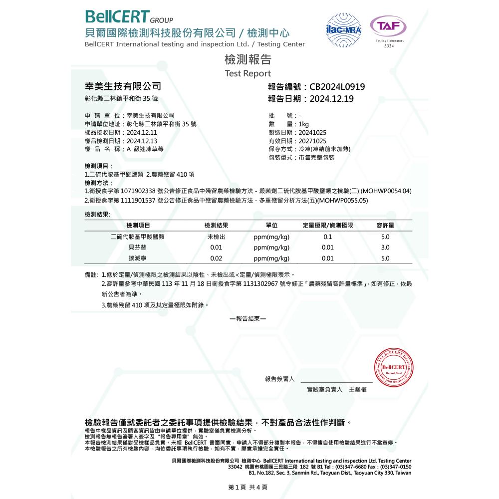 GROUP貝爾國際檢測科技股份有限公司檢測中心ilacMRA rnational testing and inspection Ltd. /  Center檢測報告Test 美生技有限公司報告編號CB2024L0919彰化縣二林鎮平和街35號申請單位:幸美生技有限公司報告日期:2024.12.19批號:申請單位地址:彰化縣二林鎮平和街 35號數樣品接收日期:2024.12.11樣品檢測日期:2024.12.13樣品名稱:A 級速凍草莓檢測項目:1.二硫代胺基甲酸鹽類 2.農藥殘留 410項檢測方法:量:1kg製造日期:20241025有效日期:20271025保存方式:冷凍(凍結前未加熱)包裝型式:市售完整包裝TAFTesting 33241.衛授食字第1071902338 號公告修正食品中殘留農藥檢驗方法-殺菌劑二硫代胺基甲酸鹽類之檢驗(二) (MOHWP0054.04)2.衛授食字第 1111901537 號公告修正食品中殘留農藥檢驗方法-多重殘留分析方法(五)(MOHWP0055.05)檢測結果:檢測項目檢測結果二硫代胺基甲酸鹽類未檢出單位ppm(mg/kg)定量極限/偵測極限容許量0.15.0貝芬替0.01ppm(mg/kg)0.013.0撲滅寧0.02ppm(mg/kg)0.015.0備註:1.低於定量/偵測極限之檢測結果以陰性、未檢出或定量/偵測極限表示。2.容許量參考中華民國 113 年11月18日衛授食字第1131302967號令修正「農藥殘留容許量標準」如有修正依最新公告者為準。3.農藥殘留 410 項及其定量極限如附錄。一報告結束一報告簽署人實驗室負責人王權InteBellBellCERTReport 檢驗報告僅就委託者之委託事項提供檢驗結果不對產品合法性作判斷。報告中樣品資訊及顧客資訊皆由申請單位提供,實驗室僅負責檢測分析。檢測報告無報告簽署人簽字及“報告專用章”無效。本報告檢測結果僅對受檢樣品負責。未經 BellCERT 同意,申請人不得部分複製本報告,不得擅自使用檢驗結果進行不當宣傳。本檢驗報告之所有檢驗內容,均依委託事項執行檢驗,如有不實,願意承擔完全責任。貝爾國際檢測科技股份有限公司 檢測中心 BellCERT International testing and inspection Ltd. Testing Center33042 桃園市桃園區三民路三段 182號B1 Tel: (03)347-6680 Fax:(03)347-0150B1, No.182, Sec. 3, Sanmin Rd., Taoyuan Dist, Taoyuan City 330, Taiwan第1頁 共4頁