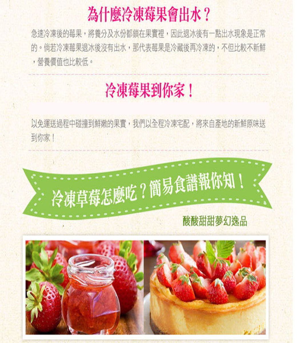 為什麼冷凍莓果會出水?急速冷凍後的莓果,將養分及水份都鎖在果實裡,因此退冰後有一點出水現象是正常的。倘若冷凍莓果退冰後沒有出水,那代表莓果是冷藏後再冷凍的,不但比較不新鮮營養價值也比較低。冷凍莓果到你家!以免運送過程中碰撞到鮮嫩的果實,我們以全程冷凍宅配,將來自產地的新鮮原味送到你家!冷凍草莓怎麼吃?簡易食譜報你知!酸酸甜甜夢幻逸品