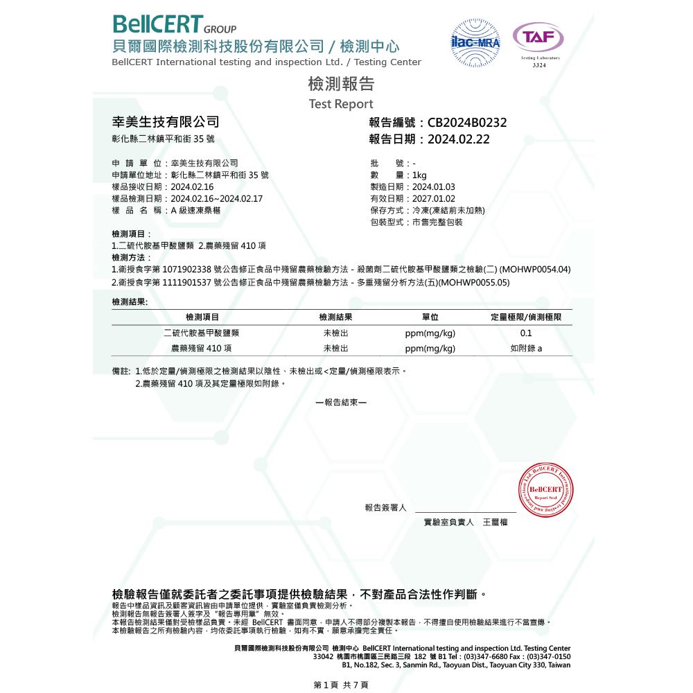 GROUP貝爾國際科技股份有限公司/檢測中心 ntional testing and inspection Ltd. /  CenterMRATAFTesting 3324幸美生技有限公司彰化縣二林鎮平和街 35 號申請單位:幸美生技有限公司檢測報告Test Report報告編號:CB2024B0232報告日期:2024.02.22批號-量:1kg製造日期:2024.01.03有效日期:2027.01.02保存方式:冷凍(凍結前未加熱)包裝型式:市售完整包裝申請單位地址:彰化縣二林鎮平和街 35 號樣品接收日期:2024.02.16數樣品檢測日期:2024.02.16~2024.02.17樣品名稱:A 級速凍桑椹檢測項目:1.二硫代胺基甲酸鹽類 2.農藥殘留 410 項檢測方法:1.衛授食字第1071902338 號公告修正食品中殘留農藥檢驗方法-殺菌劑二硫代胺基甲酸鹽類之檢驗(二) (MOHWP0054.04)2.衛授食字第 1111901537 號公告修正食品中殘留農藥檢驗方法-多重殘留分析方法(五)(MOHWP0055.05)檢測結果:檢測項目二硫代胺基甲酸鹽類農藥殘留 410 項檢測結果未檢出未檢出單位定量極限/偵測極限ppm(mg/kg)0.1ppm(mg/kg)如a備註:1.低於定量/偵測極限之檢測結果以陰性未檢出或定量/偵測極限表示2.農藥殘留 410 項及其定量極限如附錄一報告結束一報告簽署人實驗室負責人王BellCERT Inter檢驗報告僅就委託者之委託事項提供檢驗結果不對產品合法性作判斷。報告中樣品資訊及顧客資訊皆由申請單位提供實驗室僅負責檢測分析。檢測報告無報告簽署人簽字及“報告專用章”無效。本報告檢測結果僅對受檢樣品負責。 BellCERT 書面同意申請人不得部分複製本報告,不得擅自使用檢驗結果進行不當宣傳。本檢驗報告之所有檢驗,均依委託事項執行檢驗,如有不實,願意承擔完全責任。貝爾國際檢測科技股份有限公司 檢測中心 BellCERT International testing and inspection Ltd. Testing Center33042 市桃園區三民路三段 182號B1 Tel: (03)347-6680 Fax:(03)347-0150B1, No.182, Sec. 3, Sanmin Rd., Taoyuan Dist, Taoyuan City 330, Taiwan第1頁 共7頁