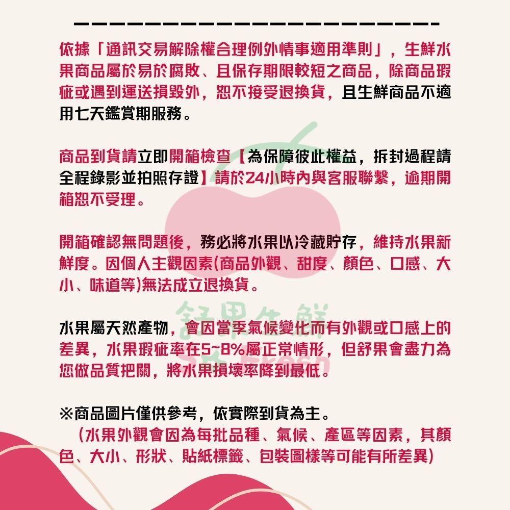 依據「通訊交易解除權合理例外情事適用準則」,生鮮水果商品屬於易於腐敗、且保存期限較短之商品,除商品瑕疵或遇到運送損毀外,恕不接受退換貨,且生鮮商品不適用七天鑑賞期服務。商品到貨請立即開箱檢查【為保障彼此權益,拆封過程請全程錄影並拍照存證】請於24小時內與客服聯繫,逾期開箱恕不受理。開箱確認無問題後,務必將水果以冷藏貯存,維持水果新鮮度。因個人主觀因素(商品外觀、甜度、顏、口感、大小、味道等)無法成立退換貨。氣候水果屬天然產物,會因當季氣候變化而有外觀或口感上的差異,水果瑕疵率在5~8%屬正常情形,但舒果會盡力為您做品質把關,將水果損壞率降到最低。※商品圖片僅供參考,依實際到貨為主。(水果外觀會因為每批品種、氣候、等因素,其顏色、大小、形狀、貼紙標籤、包裝圖樣等可能有所差異)