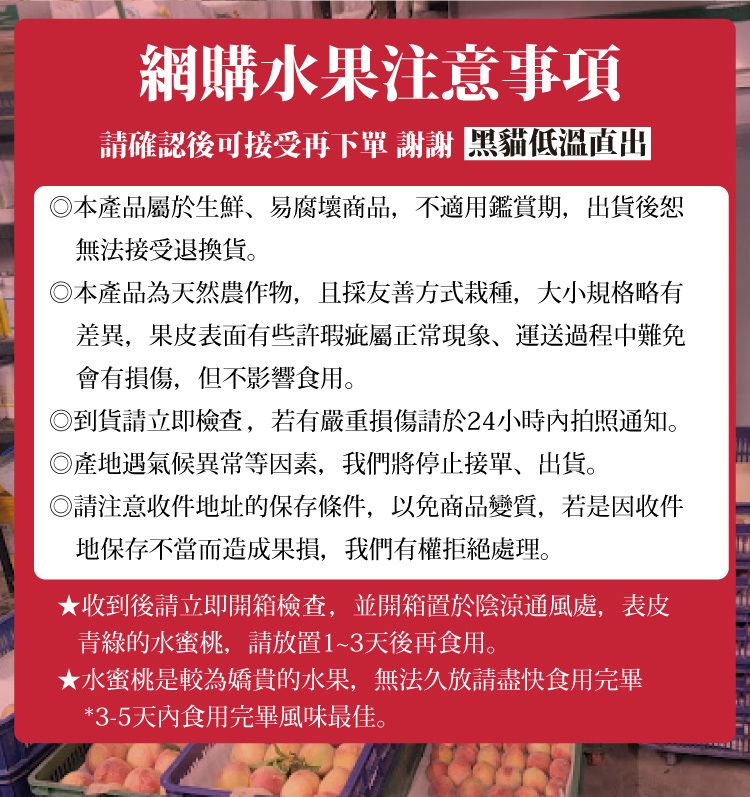 網購水果注意事項請確認後可接受再下單 謝謝 低溫出本產品屬於生鮮易腐壞商品,不適用鑑賞期,出貨後恕無法接受退換貨。本產品為天然農作物,且採友善方式栽種,大小規格略有差異,果皮表面有些許瑕疵屬正常現象、運送過程中難免會有損傷,但不影響食用。◎到貨請立即檢查,若有嚴重損傷請於24小時內拍照通知。產地遇氣候異常等因素,我們停止接單、出貨。◎請注意收件地址的保存條件,以免商品變質,若是因收件地保存不當而造成果損,我們有權拒絕處理。收到後請立即開箱檢查,並開箱置於陰涼通風處,表皮青綠的水蜜桃,請放置1~3天後再食用。★水蜜桃是較為嬌貴的水果,無法久放請盡快食用完畢*3-5天內食用完畢風味最佳。