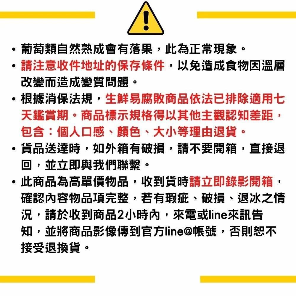 葡萄類自然熟成會有落果,此為正常現象。請注意收件地址的保存條件,以免造成食物因溫層改變而造成變質問題。根據消保法規,生鮮易腐敗商品依法已排除適用七天鑑賞期。商品標示規格得以其他主觀認知差距,包含:個人口感、顏色、大小等理由退貨。貨品送達時,如外箱有破損,請不要開箱,直接退回,並立即與我們聯繫。此商品為高單價物品,收到貨時請立即錄影開箱,確認內容物品項完整,若有瑕疵、破損、退冰之情況,請於收到商品2小時內,來電或line來訊告知,並將商品影像傳到官方line@帳號,否則恕不接受退換貨。