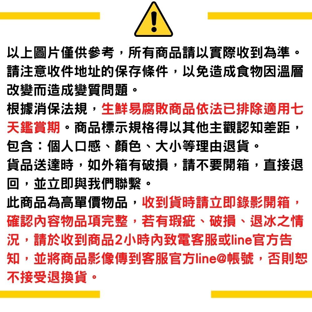 以上圖片僅供參考,所有商品請以實際收到為準。請注意收件地址的保存條件,以免造成食物因溫層改變而造成變質問題。根據消保法規,生鮮易腐敗商品依法已排除適用七天鑑賞期。商品標示規格得以其他主觀認知差距,包含:個人口感、顏色、大小等理由退貨。貨品送達時,如外箱有破損,請不要開箱,直接退回,並立即與我們聯繫。此商品為高單價物品,收到貨時請立即錄影開箱,確認容物品項完整,若有瑕疵、破損、退冰之情況,請於收到商品2小時內致電客服或line官方告知,並將商品影像傳到客服官方line@帳號,否則恕不接受退換貨。