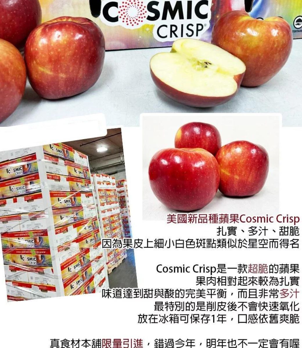 MIP SMICRISSC CSCTERTAINMCRISP IC 美國新品種蘋果Cosmic Crisp扎實、多汁、甜脆果皮上細小白色斑點類似於星空而得名Cosmic Crisp是一款超脆的蘋果果肉相對起來較為扎實味道達到甜與酸的完美平衡而且非常多汁最特別的是削皮後不會快速氧化放在冰箱可保存1年,口感依舊爽脆真食材本限量引進,錯過今年,明年也不一定會有喔