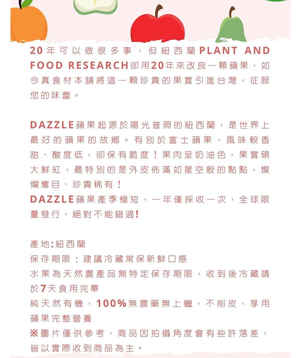 20年可以做很多事但紐西蘭 PLANT ANDFOOD RESEARCH用20年來改良一顆蘋果如今真食材本舖將這一顆珍貴的果實引進台灣征服您的味蕾。DAZZLE蘋果起源於陽光普照的紐西蘭,是世界上最好的蘋果的故鄉。有別於富士蘋果,風味較香甜、酸度低,卻保有脆度!果肉呈奶油色,果實碩大鮮紅,最特別的是外皮佈滿如星空般的點點,燦爛奪目、珍貴稀有!DAZZLE蘋果產季極短,一年僅採收一次,全球限量發行,絕對不能錯過!產地:紐西蘭保存期限:建議冷藏常保新鮮口感水果為天然農產品無特定保存期限,收到後冷藏請於7天食用完畢純天然有機,100%無農藥無上蠟,不削皮,享用蘋果完整營養※圖片僅供參考,商品因拍攝角度會有些許落差,皆以實際收到商品為主。
