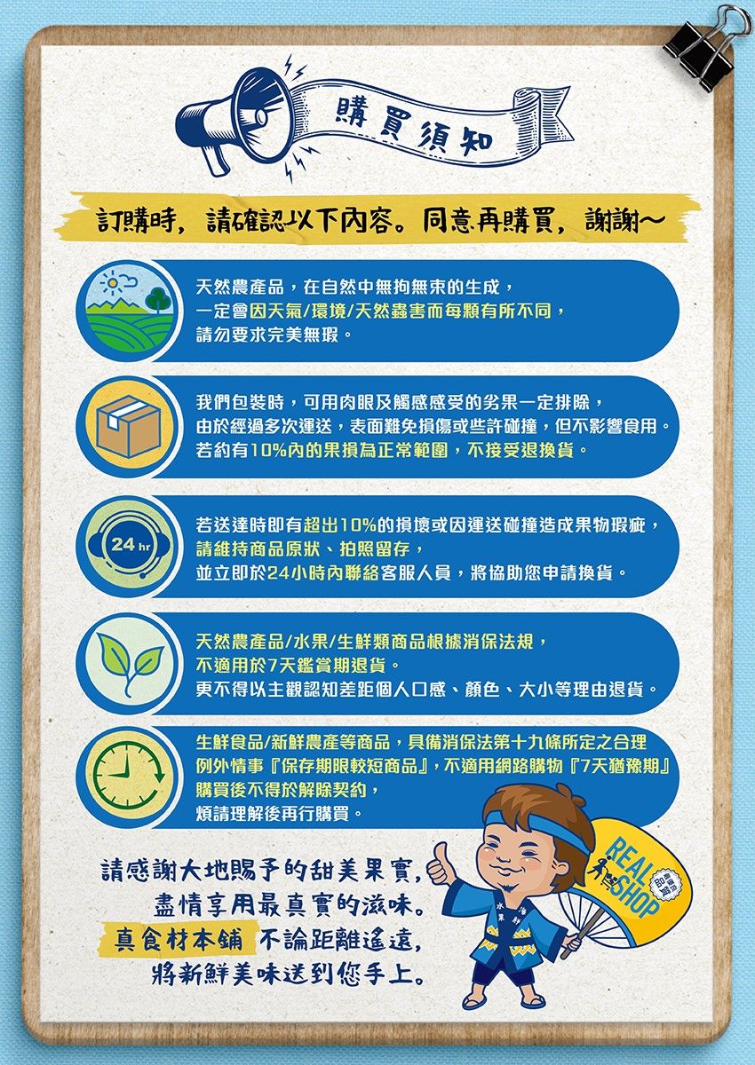 購買須知訂購時 請確認以下容。同意再購買,謝謝~天然農產品,在自然中無拘無束的生成,一定會因天氣/環境/天然蟲害而每顆有所不同,請勿要求完美無瑕。24 hr我們包裝時,可用肉眼及觸感感受的劣果一定排除,由於經過多次運送,表面難免損傷或些許碰撞,但不影響食用。若約有10%內的果損為正常範圍,不接受退換貨。若送達時即有超出10%的損壞或因運送碰撞造成果物瑕疵,請維持商品原狀、拍照留存,並立即於24小時內聯絡客服人員,將協助您申請換貨。天然農產品/水果/生鮮類商品根據消保法規,不適用於7天鑑賞期退貨。更不得以主觀認知差距個人口感、顏色、大小等理由退貨。生鮮食品/新鮮農產等商品,具備消保法第十九條所定之合理例外情事『保存期限較短商品』,不適用網路購物『7天猶豫期』購買後不得於解除契約,煩請理解後再行購買。請感謝大地賜予的甜美果實,盡情享用最真實的滋味。真食材本鋪 不論距離遙遠,將新鮮美味送到您手上。REALSHOP