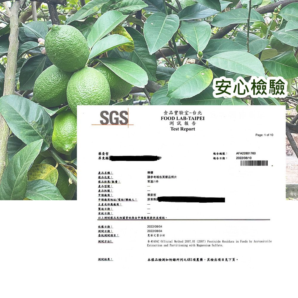 SGS食品實驗室-台北FOOD LAB-TAIPEI報告Test Report屏東縣產品名稱:樣品包裝:樣品狀態/數量:產品型號:檸檬請參考報告頁樣品照片常溫/件產品批號:申請廠商:委哲申請廠商地址/電話/聯絡人:屏東縣生產供應廠商:製造日期:有效日期:以上樣品及相關資訊係由申請廠商提供並確認。日期:測試日期:測試:1測試結果:2022/08/042022/08/04「安心檢驗報告編號:報告日期:AFA228017602022/08/10Page: 1 of 10農藝定量分析參考AOAC Official Method 200701 (2007) Pesticide Residues in Foods by AcetonitrileExtraction and Partitioning with  Sulfate.本樣品檢測如附錄所列之481項農藥,其檢出項目見下頁。