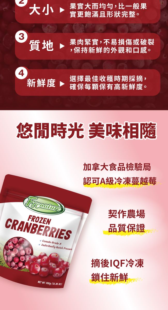 大小果實大而均勻,比一般果實更飽滿且形狀完整。3質地 果肉緊實,不易損傷或破裂,保持新鮮的外觀和口感。4新鮮度 選擇最佳收穫時期採,確保每顆保有高新鮮度。悠閒時光 美味相隨FrenatureFROZENCRANBERRIES Canada Grade A Individually Quick FrozenNET WT 350g (12.35 加拿大食品檢驗局認可A級冷凍蔓越莓契作農場品質保證摘後IQF冷凍鎖住新鮮