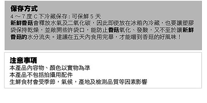 保存方式4~7度C下冷藏保存:可5天新鮮香菇會釋放水氣及二氧化碳,因此即使放在冰箱內冷藏,也要讓塑膠袋保持乾燥,並敞開些許袋口,能防止香菇氧化、發酸,又不至於讓新鮮香菇的水分流失。建議在五天內食用完畢,才能嚐到香菇的好風味!注意事項本產品內容物、顏色以實物為準本產品不包括拍攝用配件生鮮食材會受季節,氣候,產地及檢測品質等因素影響