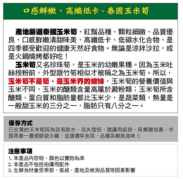 口感鮮嫩、高纖低卡~泰國玉米筍產地嚴選泰國玉米筍,紅鬚品種、顆粒細緻、品質優良,口感鮮嫩清甜味美,高纖低卡、低碳水化合物,是四季都受歡迎的健康天然好食物。無論是涼拌沙拉,或是火鍋燒烤都好吃!玉米筍又名珍珠筍,是玉米的幼嫩果穗。因為玉米吐絲授粉前,外型跟竹筍相似才被稱之為玉米筍。所以,玉米筍不是筍,是玉米界的嫩妹,玉米筍的營養價值與玉米不同,玉米的醣類含量高屬於澱粉類;玉米筍所含醣類、蛋白質和脂肪量都比玉米少,是蔬菜類,熱量是一般甜玉米的三分之一,脂肪只有八分之一。保存方式已去葉的玉米筍因為容易、流失甜份,建議用紙袋、保鮮膜包裹,外面再套一層塑膠袋冷藏,並請儘早食用,品嚐其鮮美滋味!!注意事項1. 本產品內容物、顏色以實物為準2.本產品不包括拍攝用配件3.生鮮食材會受季節,氣候,產地及檢測品質等因素影響