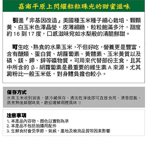 嘉南平原上閃耀粒粒珠光的甜蜜滋味引進非基因改造美國種玉米種子細心栽培,顆顆黃、白玉米色澤晶瑩,皮薄細緻,粒粒飽滿多汁,甜度約16 到 17度,口感滋味宛如水梨般的清脆鮮甜。可生吃、熟食的水果玉米,不但好吃,營養更是豐富,含有醣類、蛋白質、胡蘿蔔素、黃體素、玉米黃質以及磷、鎂、鉀、鋅等礦物質。可用來代替部份主食,且其中所含的B-胡蘿蔔素是最重要的維生素A來源。尤其澱粉比一般玉米低,對身體負擔也較小。保存方式水果玉米收到貨後,請冷藏保存,清洗乾淨後即可直接食用,清香甜脆,蒸煮熟後鮮甜味美。歡迎嚐鮮兩種風味!!注意事項1. 本產品內容物、顏色以實物為準2.本產品不包括拍攝用配件3. 生鮮食材會受季節,氣候,產地及檢測品質等因素影響