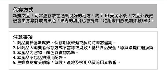 保存方式新鮮文旦可常溫存放在通風良好的地方,約7-10天消水後,文旦外表微會由青黃色,果肉的甜度也會提高,吃起來口感更加柔軟細緻。注意1. 商品屬於易於腐敗、保存期限較短或解約時即將逾期。2.因商品因消費者保存方式不當導致腐敗,基於食品安全,恕無法提供退換貨。3. 本產品內容物、顏色以實物為準。4. 本產品不包括拍攝用配件。5.生鮮食材會受季節,,及檢測品質等因素影響。