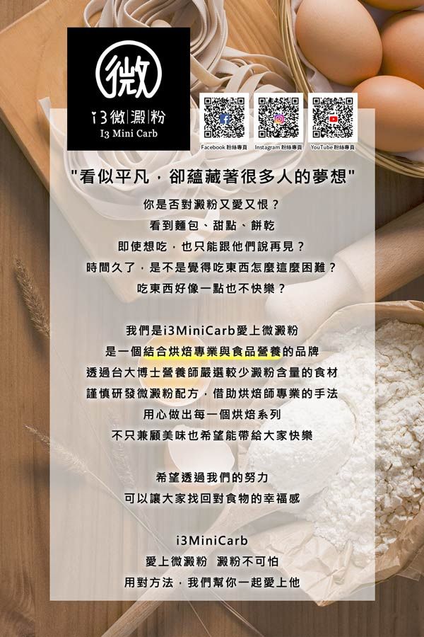 (微|澱粉I3 Mini CarbFacebook 專 Instagram 粉絲專 YouTube 粉絲專看似平凡,卻蘊藏著很多人的你是否對澱粉又愛又恨?看到麵包、甜點、餅乾即使想吃,也只能跟他們說再見?時間久了,是不是覺得吃東西怎麼這麼困難?吃東西好像一點也不快樂?我們是 MiniCarb愛上微澱粉是一個結合烘焙專業與食品營養的品牌透過台大博士營養師嚴選較少澱粉含量的食材謹慎研發微澱粉配方,借助烘焙師專業的手法用心做出每一個烘焙系列不只兼顧美味也希望能帶給大家快樂希望透過我們的努力可以讓大家找回對食物的幸福感i3 MiniCarb愛上微澱粉 澱粉不可怕用對方法,我們幫你一起愛上他