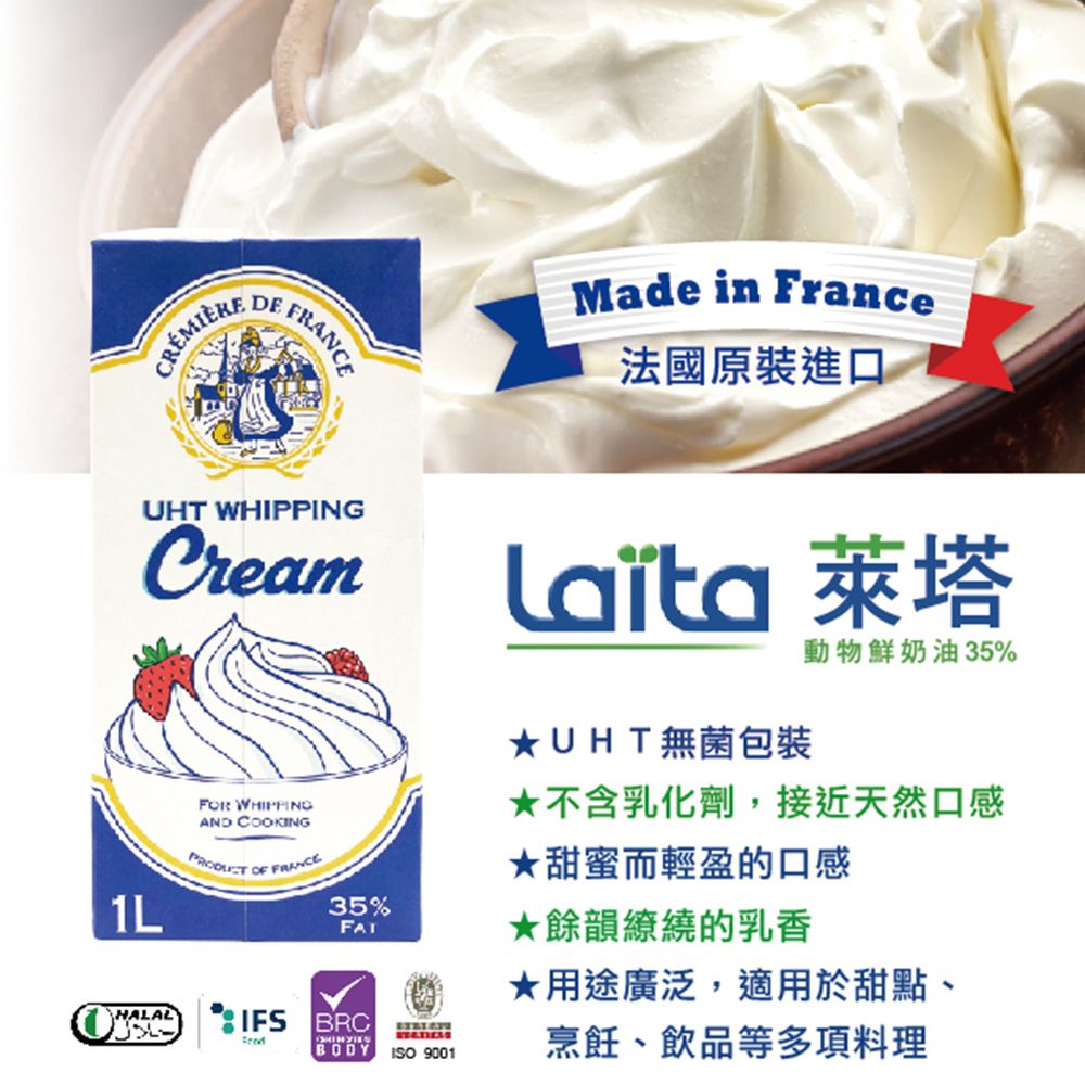 DEMade in France法國原裝進口UHT WHIPPINGCreamHALAL WHIPPINGAND COOKING OF FRANCE35%IFS BRCBODYISO 9001 萊塔UHT無菌包裝動物鮮奶油35%不含乳化劑,接近天然口感★甜蜜而輕盈的口感★餘韻繚繞的乳香★用途廣泛,適用於甜點、烹飪、飲品等多項料理