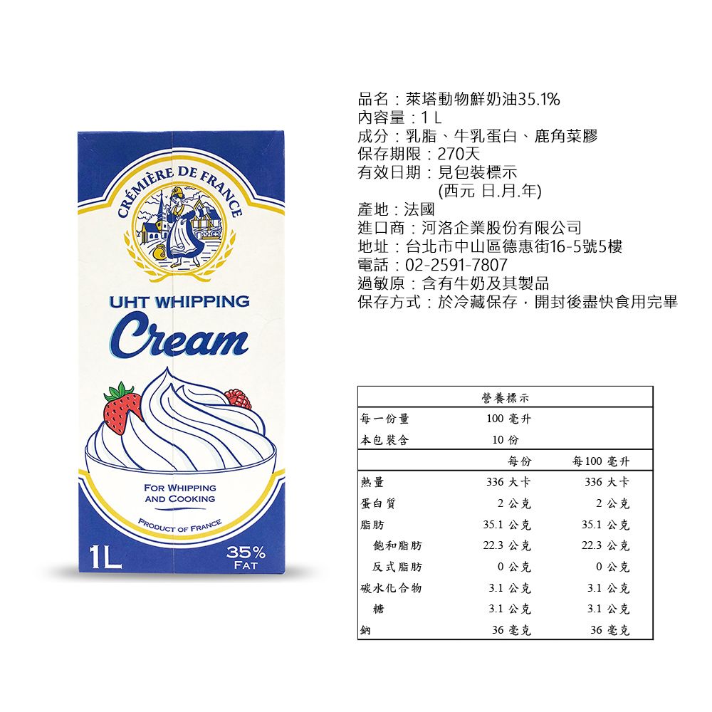 FRANCEUHT WHIPPINGCream1LFOR WHIPPINGAND COOKINGPRODUCT OF FRANCE品名:萊塔動物鮮奶油351%內容量:1L成分:乳脂、牛乳蛋白、鹿角菜膠保存期限:270天有效期:見包裝標示產地:法國(西元日.年進口商:河洛企業股份有限公司地址:台北市中山區德惠街16-5號5樓電話:02-2591-7807過敏原:含有牛奶及其製品保存方式:於冷藏保存,開封後盡快食用完畢營養標示每一份量100 毫升 包裝含10 份每份每100毫升熱量蛋白質336大卡2公克336大卡2公克脂肪35.1 公克35.1 公克飽和脂肪22.3 公克22.3 公克35%FAT反式脂肪0公克0公克碳水化合物3.1 公克3.1 公克糖3.1 公克3.1 公克鈉36毫克36毫克