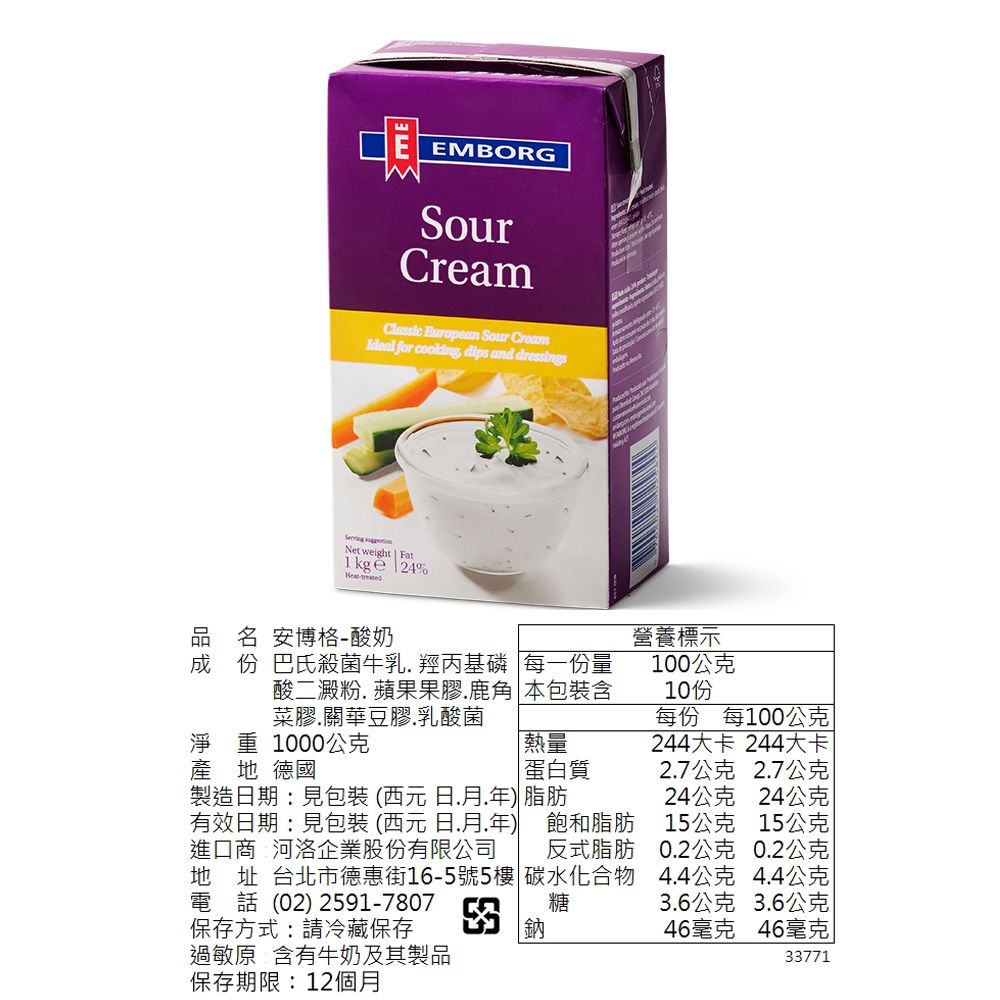 E EMBORGSourCreamClassic  Sour CreamIdeal for cooking dips and dressings Net weight Fat  24%品名 安博格-酸奶成 份 巴氏殺菌牛乳羥丙基磷 每一份量酸二澱粉 蘋果果膠鹿角 本包裝含菜膠關華豆膠乳酸菌淨重1000公克產地 德國「熱量蛋白質製造期:見包裝(西元日)脂肪有效日期:見包裝 (西元 日.月.年) 飽和脂肪進口商 河洛企業股份有限公司 反式脂肪地址 台北市德惠街16-5號5樓 碳水化合物電話 (02) 2591-7807糖保存方式:請冷藏保存營養標示100公克10份每份 每100公克244大卡 244大卡2.7公克 2.7公克24公克 24公克15公克 15公克0.2公克 0.2公克4.4公克 4.4公克3.6公克 3.6公克46毫克 46毫克過敏原 含有牛奶及其製品保存期限:12個月33771