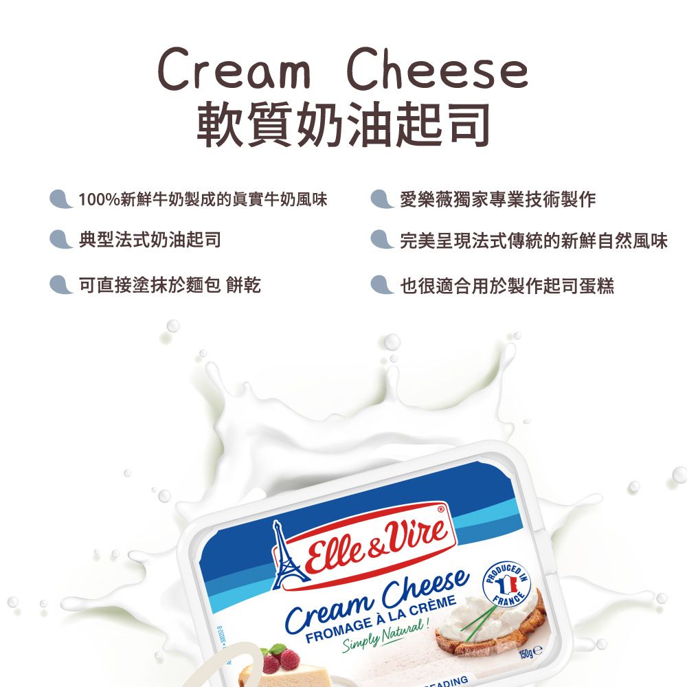 Cream Cheese軟質奶油起司100%新鮮牛奶製成的實牛奶風味愛樂薇獨家專業技術製作典型法式奶油起司完美呈現法式傳統的新鮮自然風味可直接塗抹於麵包 餅乾也很適合用於製作起司蛋糕Elle&VireCream CheeseFROMAGE  LA CRÈMESimply Natural!ADING