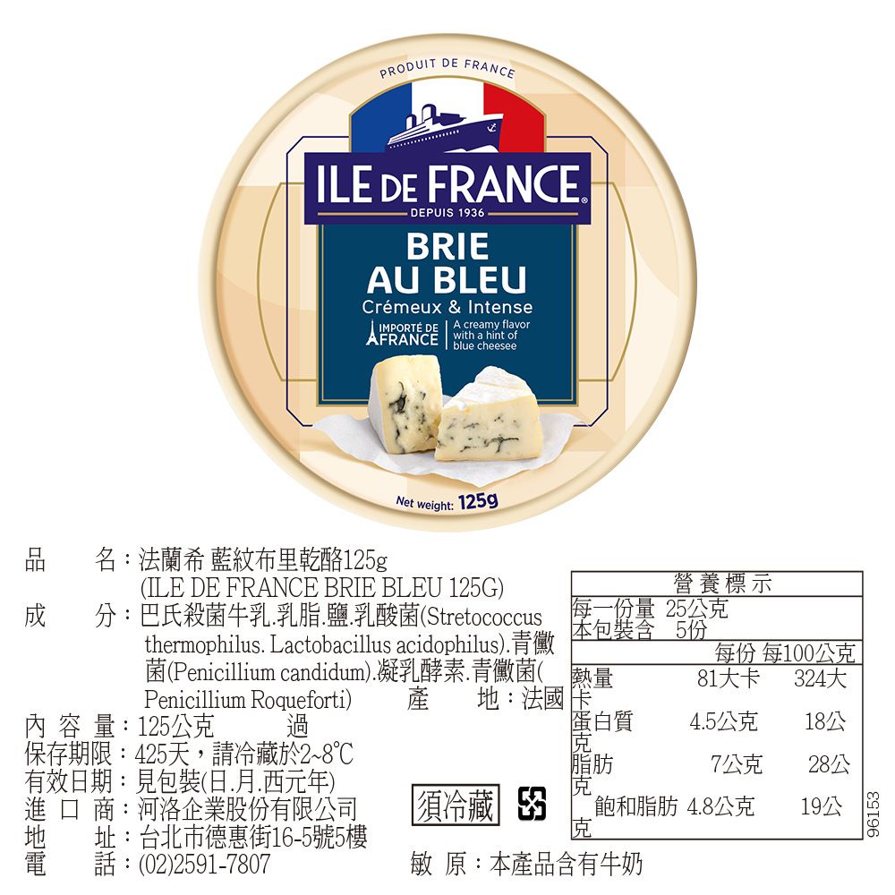 PRODUIT  FRANCEILE DE FRANCE DEPUIS 196BRIEAU BLEUCrémeux & IntenseIMPORTÉ DE A creamy flavorAFRANCEwith a hint ofblue cheeseeNet Weight: 125g名:法蘭希 藍紋布里乾酪125g(ILE DE FRANCE BRIE BLEU 125G)分:巴氏殺菌牛乳乳脂.鹽.乳酸菌(Stretococcusthermophilus. Lactobacillus acidophilus).青黴菌(Penicillium candidum).凝乳酵素.青黴菌(Penicillium Roqueforti) 產 :法國內容量:125公克 過保存期限:425天,請冷藏於2~8℃有效期:見包裝(日..西元年)進口商:河洛企業股份有限公司地 址:台北市街16-5號5樓話:(02)2591-7807營養標示份量 25公克本包裝含 5份熱量每份 每100公克81卡324大蛋白質4.5公克18公脂肪7公克28公須冷藏 3飽和脂肪4.8公克19公敏 原:本產品含有牛奶96153