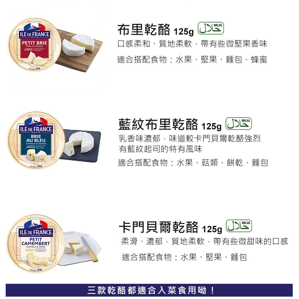 ILE  PETIT BRIE & Cremeur  DE FRAN布里乾酪 125gHALAL口感柔和、質地柔軟,帶有些微堅果香味適合搭配食物:水果、堅果、麵包、蜂蜜 ILE DE .BRIEAU BLEUCrémeux & Intense 1259藍紋布里乾酪 125g HALAL乳香味濃郁,味道較卡門貝爾乾酪強烈有藍紋起司的特有風味適合搭配食物:水果、菇類、餅乾、麵包 CE FRANCE ILE DE FRANCE.PETITCAMEMBERTCremeux & 卡門貝爾乾酪 125gHALAL柔滑、濃郁,質地柔軟,帶有些微甜味的口感適合搭配食物:水果、堅果、麵包 1259三款乾酪都適合入菜食用呦!