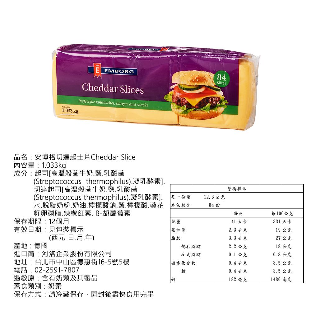 EMBORGCheddar SlicesPerfect for sandwiches, burgers and snacks1033 kg品名:安博格切達起士片Cheddar Slice84Slices內容量:1033kg成分:起司[高溫殺菌牛奶鹽乳酸菌(Streptococcus thermophilus)凝乳酵素]切達起司[高溫殺菌牛奶鹽.乳酸菌營養標示(Streptococcus thermophilus).凝乳酵素]. 每一份量水.脫脂奶粉.奶油.檸檬酸鈉.鹽.檸檬酸.葵花籽卵磷脂.辣椒紅素.B-胡蘿蔔素12.3 公克本包裝含84 份每份每100公克保存期限:12個熱量41 大卡331 大卡有效日期:見包裝標示蛋白質2.3 公克19 公克(西元日.月.)產地:德國脂肪3.3 公克27 公克飽和脂肪2.2 公克18 公克進口商:河洛企業股份有限公司反式脂肪0.1 公克0.8公克地址:台北市中山區德惠街16-5號5樓碳水化合物0.4公克3.5 公克電話:02-2591-7807糖0.4公克3.5 公克過敏原:含有奶類及其製品鈉182 毫克1480 毫克素食類別:奶素保存方式:請冷藏保存,開封後盡快食用完畢