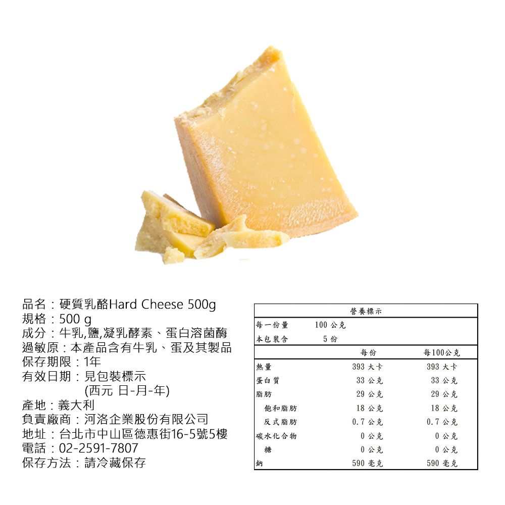 品名:硬質乳酪Hard Cheese 500g規格:500gp成分:牛乳鹽,凝乳酵素、蛋白溶菌酶過敏原:產品含有牛乳、蛋及其製品保存期限:1有效日期:見包裝標示營養標示每一份量100公克 本包裝含5份每份每100公克熱量蛋白質393 大卡393 大卡33 公克33 公克(西元日-月-年)產地:義大利脂肪29 公克29 公克飽和脂肪18 公克18公克負責廠商:河洛企業股份有限公司反式脂肪0.7公克0.7公克地址:台北市中山區德惠街16-5號5樓碳水化合物0公克0公克電話:02-2591-7807糖0公克0公克保存方法:請冷藏保存鈉590 毫克590 毫克