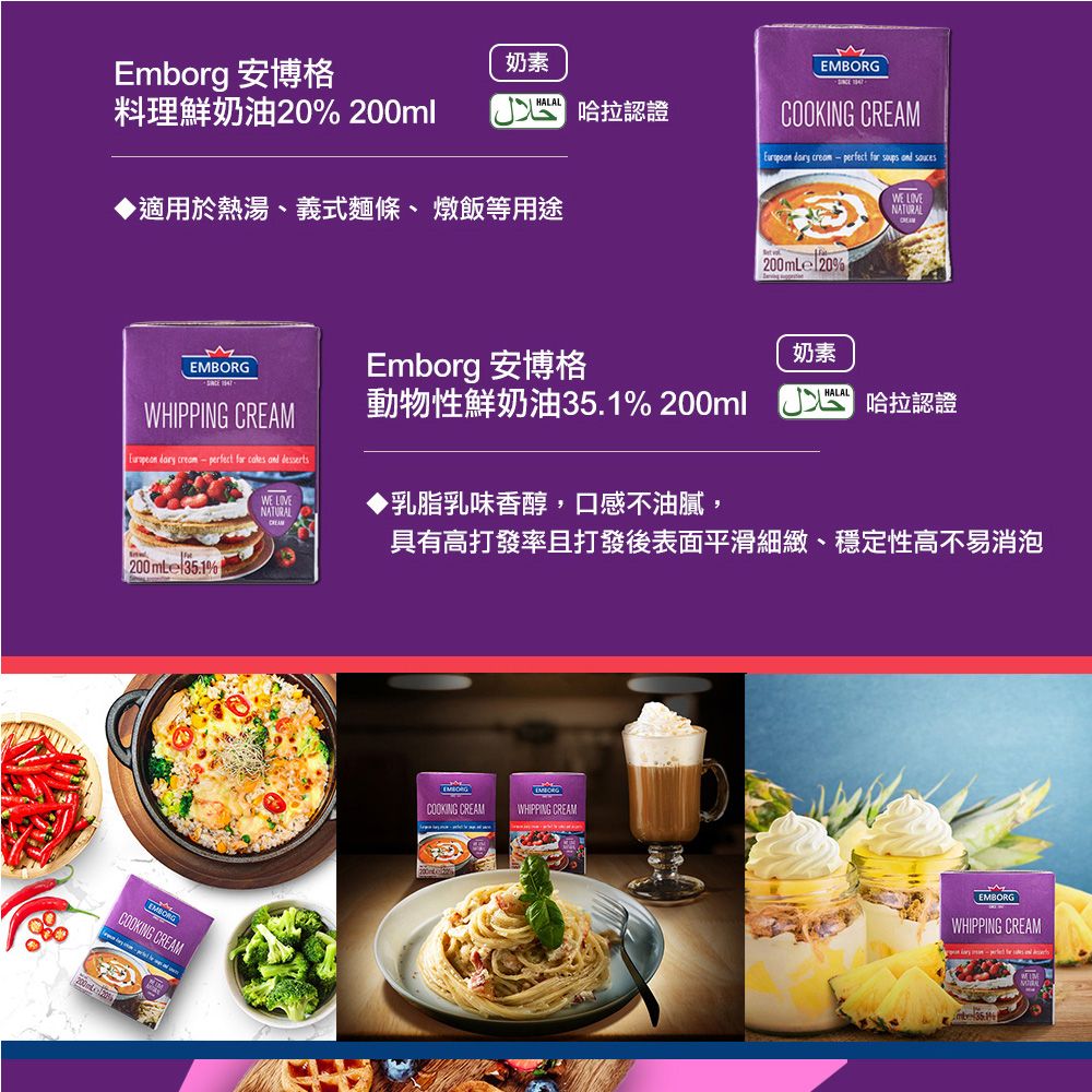 MCOOKING CREAM creamperfect  soups  Emborg 安博格奶素料理鮮奶油20% 200ml 哈拉認證 ▶適用於熱湯、義式麵條、燉飯等用途e 20%WE NATURALMWHIPPING CREAM  creamperfect   and dessertsWE LOVENATURALEmborg 安博格奶素HALAL動物性鮮奶油35.1% 200ml 哈拉認證▶乳脂乳味香醇,口感不油膩,具有高打發率且打發後表面平滑細緻、穩定性高不易消泡200mLe 35.1% 200mLEMBORGCOOKING CREAMEMBORGCOOKING CREAMEMBORGWHIPPING CREAMEMBORGWHIPPING CREAM