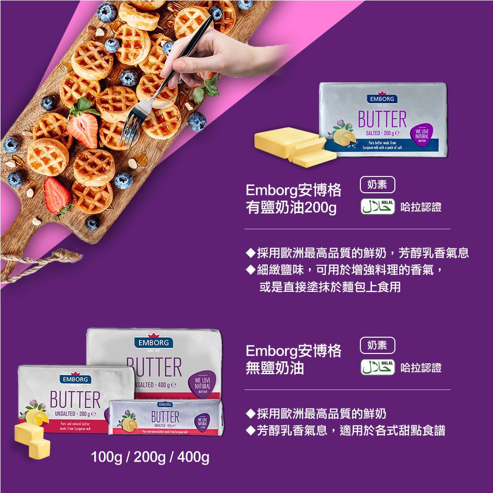 EMBORGBUTTERUNSALTED200 g       EMBORGRUTTERWSALTED.  EMBORGBUTTER     EMBORGBUTTERSALTED.200           LOVENATURALEmborg安博格奶素有鹽奶油200gHALAL 哈拉認證採用歐洲最高品質的鮮奶,芳醇乳香氣息細緻鹽味,可用於增強料理的香氣,或是直接塗抹於麵包上食用Emborg安博格無鹽奶油 LOVENATURALWE 100g/200g/400g奶素 哈拉認證▶採用歐洲最高品質的鮮奶▶芳醇乳香氣息,適用於各式甜點食譜