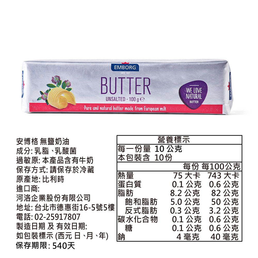 安博格 無鹽奶油EMBORGBUTTERUNSALTED 100 g Pure and natural butter made from European milkWE LOVENATURALBUTTER營養標示成分:乳脂、乳酸菌每一份量 10 公克過敏原: 本產品含有牛奶本包裝含10份保存方式: 請保存於冷藏原產地: 比利時進口商:每份 每100公克熱量蛋白質脂肪75大卡 743 大卡0.1 公克0.6公克8.2 公克82公克河洛企業股份有限公司飽和脂肪5.0公克50公克地址: 台北市德惠街16-5號5樓反式脂肪0.3 公克3.2 公克電話: 02-25917807碳水化合物0.1 公克0.6公克製造日期 及 有效日期:糖0.1 公克0.6公克如包裝標示 (西元 日、月、年) 鈉4毫克40毫克保存期限:540天