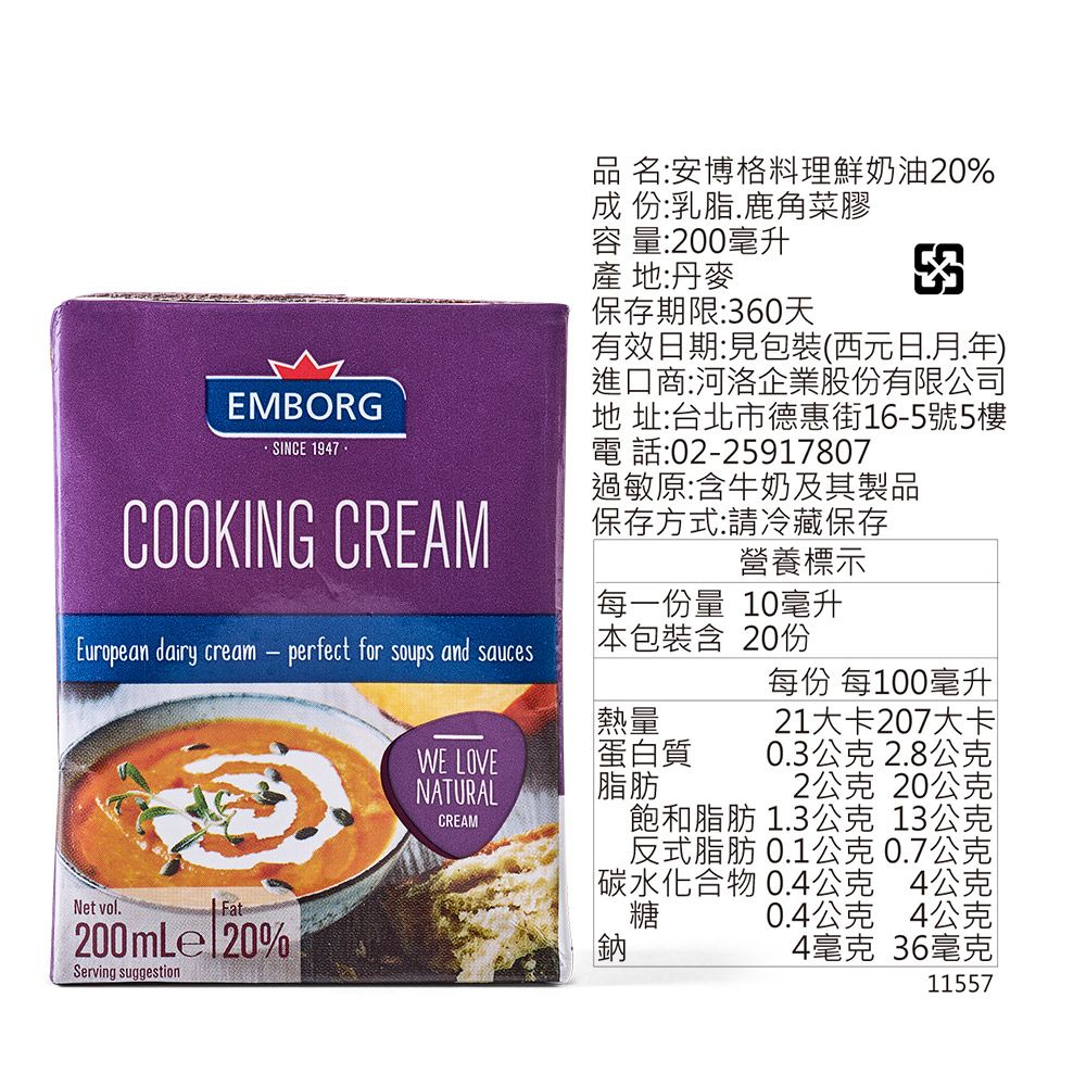 EMBORG·SINCE 1947COOKING CREAM品 名:安博格料理鮮奶油20%成 份:乳脂鹿角菜膠容量:200毫升產 地:丹麥保存期限:60天3有效日期:包裝(西元日月.年進口商:河洛企業股份有限公司地 址:台北市德惠街165號5樓電話:02-25917807過敏原:含牛奶及其製品保存方式:請冷藏保存營養標示每一份量 10毫升每份 每100毫升European dairy cream-perfect for soups and sauces本包裝含20份WE LOVENATURALCREAM熱量蛋白質脂肪Net vol.Fat200mLel20%Serving suggestion21大卡207大卡0.3公克2.8公克2公克 20公克飽和脂肪 1.3公克 13公克反式脂肪 0.1公克0.7公克碳水化合物 0.4公克 4公克糖 0.4公克 4公克鈉4毫克 36毫克11557