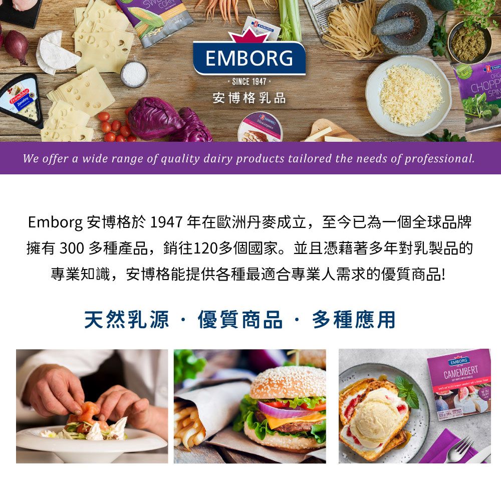 FriendsEMBORGSINCE 1947 安博格乳品We offer a wide range of quality dairy products tailored the needs of professional.ORGCHOPPSPINEmborg 安博格於1947年在歐洲丹麥成立至今已為一個全球品牌擁有 300 多種產品,銷往120多個國家。並且憑藉著多年對乳製品的專業知識,安博格能提供各種最適合專業人需求的優質商品!天然乳源·優質商品,多種應用EMBORGCAMEMBERT