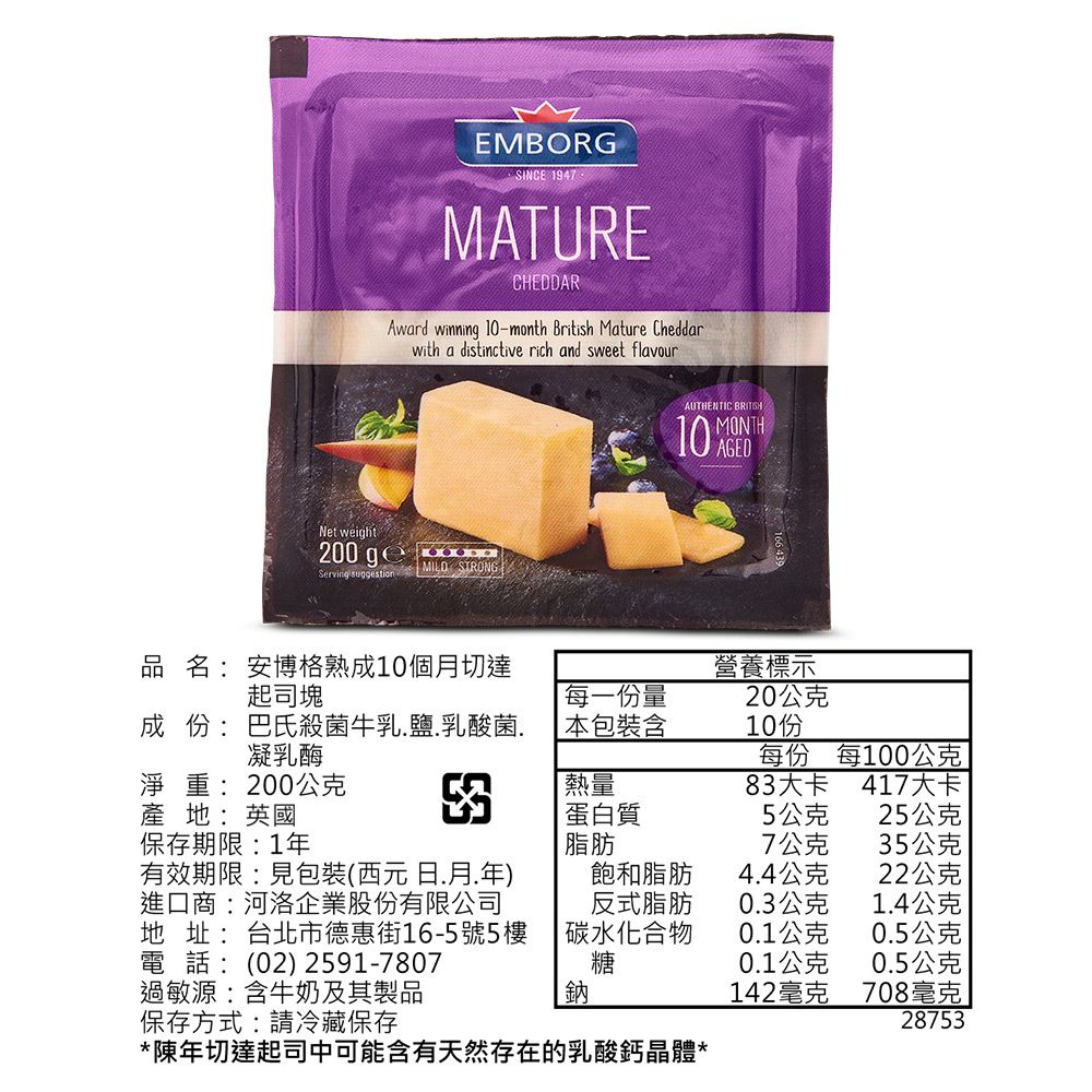 EMBORGSINCE 1947MATURECHEDDARAward winning 10-month British Mature Cheddarwith a distinctive rich and sweet flavourNet weight200 Serving suggestionMILD STRONGAUTHENTIC 10 AGEDMONTH品名:安博格熟成10個月切達起司塊每一份量成 份 : 巴殺菌牛乳鹽.乳酸菌.凝乳酶包裝含營養標示20公克10份每份每100公克淨重:200公克熱量83大卡417大卡產地:英國蛋白質5公克25公克保存期限:1年脂肪7公克35公克有效期限:見包裝(西元日.月.年)飽和脂肪4.4公克22公克進口商:河洛企業股份有限公司地址:台北市德惠街16-5號5樓電話:(02) 2591-7807反式脂肪0.3公克1.4公克 碳水化合物0.1公克0.5公克糖0.1公克0.5公克過敏源:含牛奶及其製品鈉142毫克708毫克保存方式:請冷藏保存28753*陳年切達起司中可能含有天然存在的乳酸鈣晶體*