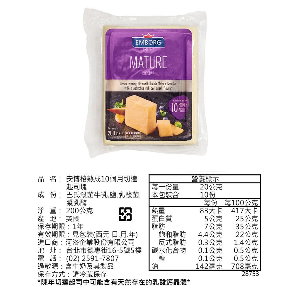 EMBORGMATURECHEDDAR  -  Mature with a   and sweet Net  MONTH10 品名:安博格熟成10個月切達起司塊營養標示每一份量20公克成 份:巴氏殺菌牛乳鹽.乳酸菌.凝乳酶本包裝含10份每份每100公克淨重:200公克熱量83大卡417大卡產地:英國蛋白質5公克25公克保存期限:1年脂肪7公克35公克有效期限:見包裝(西元日.月.年)飽和脂肪4.4公克22公克進口商:河洛企業股份有限公司地址:台北市德惠街16-5號5樓電話:(02) 2591-7807反式脂肪0.3公克1.4公克碳水化合物0.1公克0.5公克糖0.1公克0.5公克過敏源:含牛奶及其製品鈉142毫克708毫克保存方式:請冷藏保存28753*陳年切達起司中可能含有天然存在的乳酸鈣晶體*