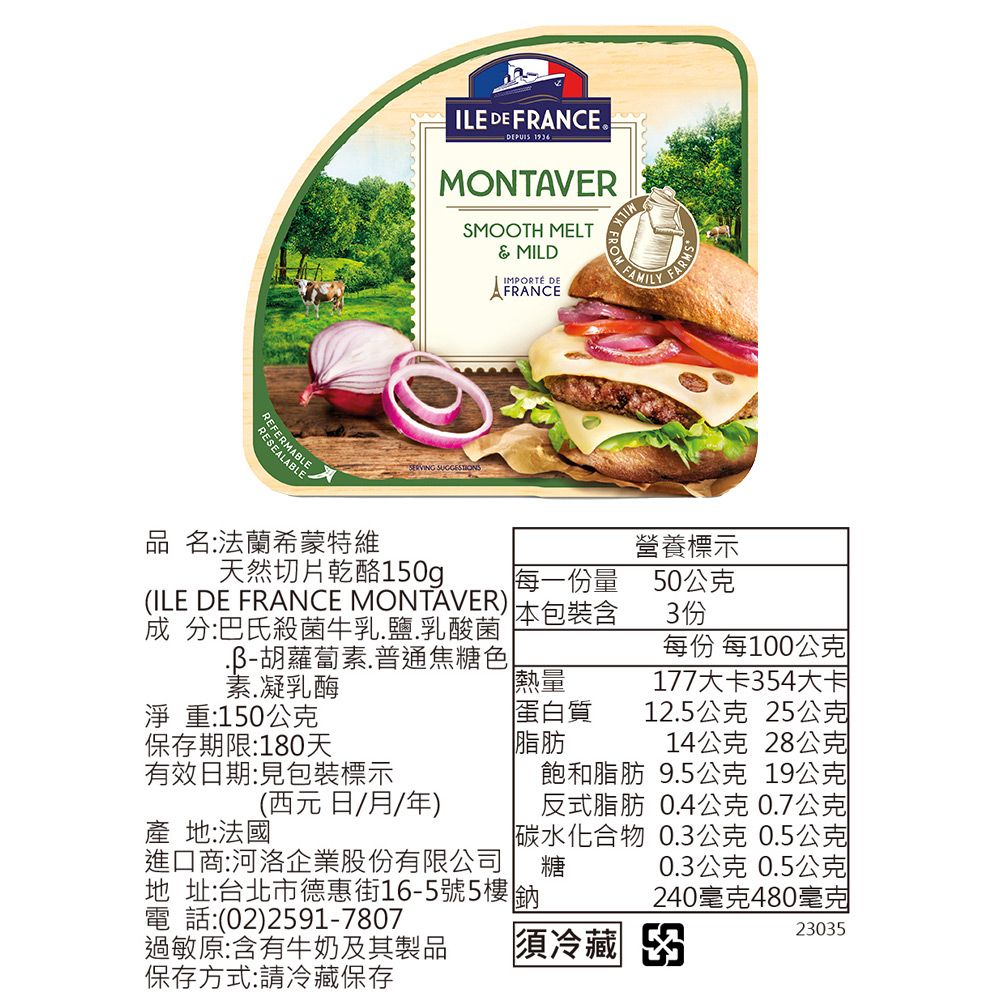 RESEALABLEREFERMABLEILE DE FRANCE® MONTAVERSMOOTH MELT& MILDIMPORTÉ DEAFRANCE 品 名:法蘭希蒙特維天然切片乾酪150g每一份量(ILE DE FRANCE MONTAVER)成 分:巴氏殺菌牛乳鹽.乳酸菌胡蘿蔔素.普通焦糖色素.凝乳酶本包裝含熱量淨重:150公克保存期限:180天有效日期:見包裝標示FARMS蛋白質脂肪飽和脂肪反式脂肪碳水化合物糖營養標示50公克3份每份 每100公克177大卡354大卡12.5公克 25公克14公克 28公克9.5公克 19公克0.4公克0.7公克0.3公克0.5公克0.3公克 0.5公克240480毫克23035(西元日/月/年)產 地:法國進口商:河洛企業股份有限公司地 址:台北市德惠街16-5號5樓 鈉電 話:(02)2591-7807過敏原:含有牛奶及其製品保存方式:請冷藏保存須冷藏