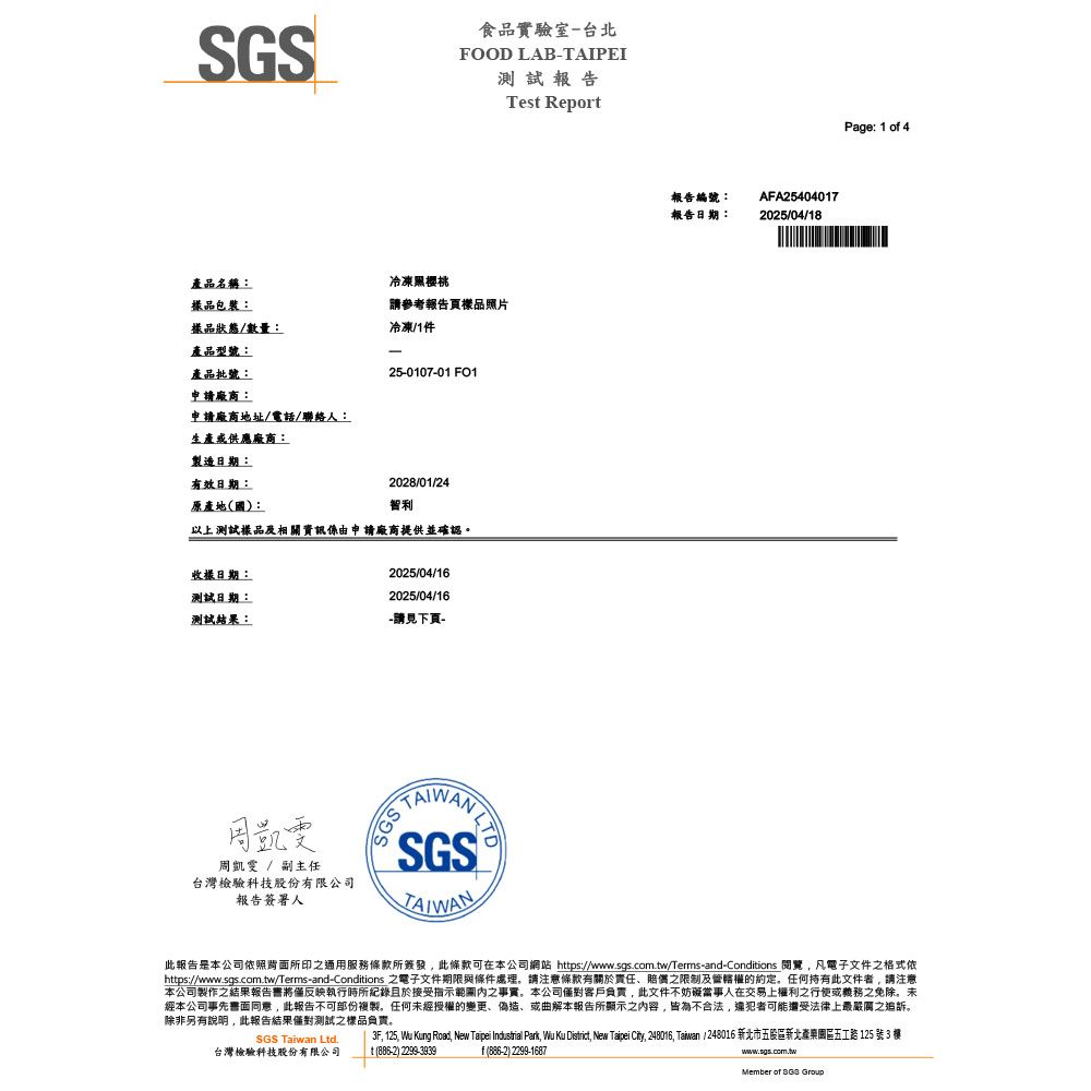 SGS產品名稱:冷凍櫻桃食品實驗室-台北FOOD LAB-TAIPEI測試報告Tes Report包裝:請參考報告頁品照片樣品狀態/數量:冷凍/1件產品型號:-產品批號:25-0107–01 申請廠商:申請廠商地址/電話/聯絡人:生產或供應廠商:製造日期:有效日期:2028/01/24原產地(國):智利以上測試樣品及相關資訊係由申請廠商提供並確認。樣日期:2025/04/16測試日期:2025/04/16測試結果:-請見下頁-SGSTAIWAN周凱雯 / 副主任台灣檢驗科技股份有限公司報告簽署人報告編號:報告日期:AFA254040172025/04/18Page: 1 o 4此報告是本公司所印通用服務條款所簽發此條款可在本公司網站 https://www.sgs.com.tw/Terms-and-Conditions 閱覽,凡電子文件之格式依https://www.sgs.com.tw/Terms-and-Conditions 之電子文件期限與條件處理。請注意條款有關於責任賠償之限制及管轄權的約定。任何持有此文件者,請注意本公司製作之結果報告書將反映執行時所紀錄且於接受指示之事實。本公司客戶負責,此文件不妨礙當事人在交易上權利之行使或義務之免除。未經本公司事先書面同意,此報告不可部份複製。任何未經授權的變更、偽造、或曲解本報告所顯示之內容,皆為不合法,還犯者可能遭受法律上最嚴厲之追訴。除非另有說明,此報告結果僅對測試之樣品負責。3F, 125, Wu Kung Road, New Taipei Industrial Park, Wu Ku District, New Taipei City, 248016, Taiwan / 248016 新北市五股區新北園區五 125 號 3 SGS Taiwan Ltd.台灣檢驗科技股份有限公司t () f(886-2) 2299-1687www.sgs.com.twMember of  Group