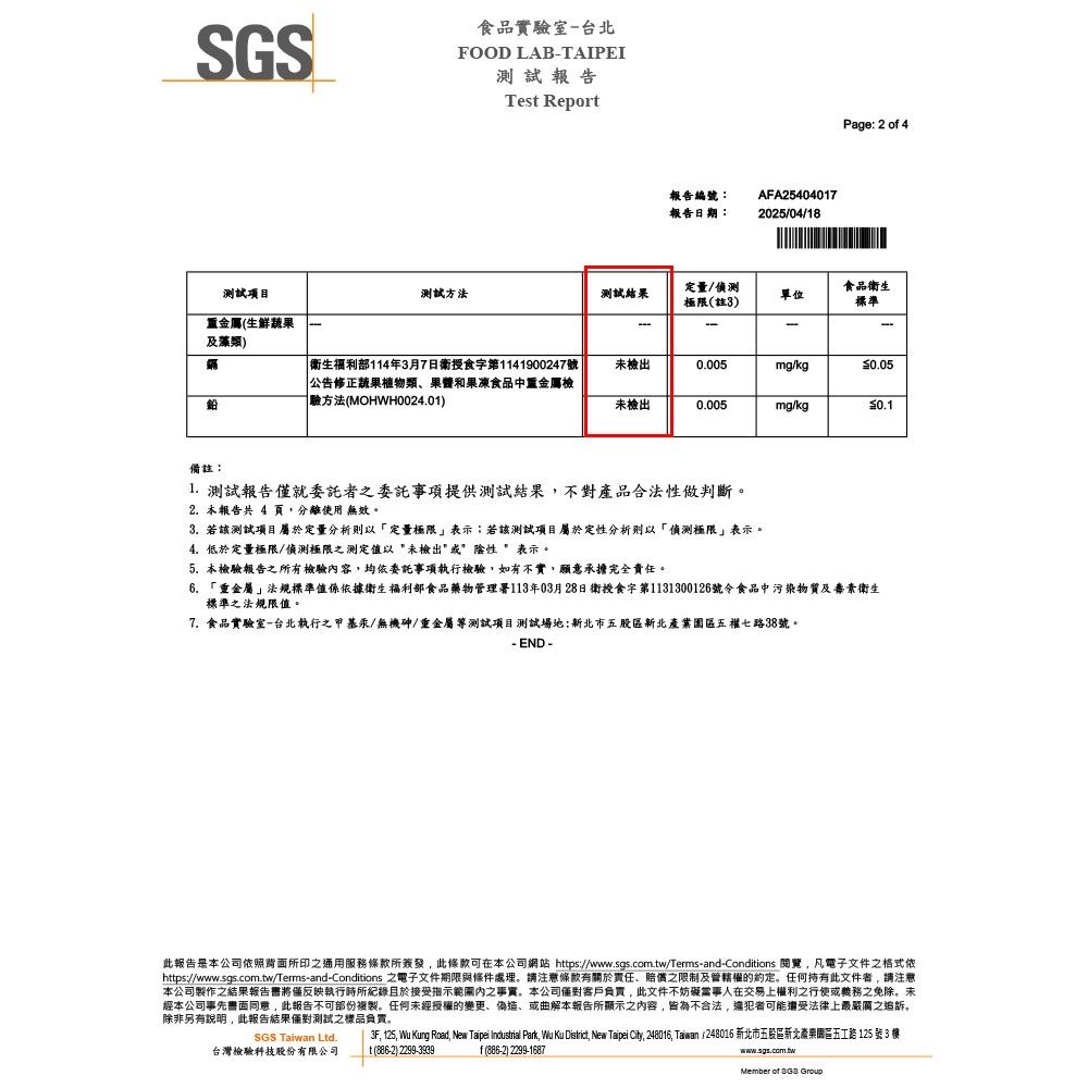 SGS食品實驗室-台北FOOD LAB-TAIPEI測試報告Tes Report報告編號:報告日期:AFA254040172025/04/18Page: 2 of 4測試項目測試方法測試結果定量/偵測極限(註3)食品衛生單位標準重金屬(生鮮蔬果及藻類)-| 衛生部114年3月7日衛授食字第1141900247號公告修正蔬果植物類、和果凍食品中重金屬檢驗方法(MOHWH0024.01)未檢出0.005mg/kg0.05未檢出0.005mg/kg0.1備註:1. 測試報告僅就委託者委託事項提供測試結果不對產品合法性做判斷2. 本報告共 4 頁分離使用 無效。3. 若該測試項目屬於定量分析則以定量極限表示;若該測試項目屬於定性分析則以「偵測極限表示。4.低於定量極限/偵測極限之測定以未檢出陰性表示。5.本檢驗報告之所有檢驗容均依委託事項執行檢驗,如有不實,願意承擔完全責任。6.「重金屬」法規標準值係依據衛生福利部食品藥物管理署113年03月28日衛授食字第1131300126號令食品中污染物質及素衛生標準之法規限值。7. 食品實驗室-台北執行之甲基汞/無機砷/重金屬測試項目測試場地:新北市五股區新北五權七路38號。- END -此報告是本公司依照背面所印之通用服務所簽發,此條款可在本公司網站 https://www.sgs.com.tw/Terms-and-Conditions 閱覽,凡電子文件之格式依https://www.sgs.com.tw/Terms-and-Conditions 之電子文件期限與條件處理。請注意條款有關於責任、賠償之限制及管轄權的約定。任何持有此文件者,請注意本公司製作之結果報告書將僅反映執行所紀錄且於接受指示內之事實。本公司客戶負責,此文件不妨礙當事人在交易上權利之行使或義務之免除。未經本公司事先書面同意,此報告不可部份複製。任何未經授權的變更、偽造、或曲解本報告所顯示之內容,皆為不合法,違犯者可能還受法律上最嚴厲之追訴。除非另有說明,此報告結果測試之樣品負責。3F, 125, Wu Kung Road, New Taipei Industrial Park, Wu Ku , New Taipei City, 248016, Taiwan 248016 新北市五股區新北產業園區五工路 125 號 3 SGS Taiwan Ltd.台灣檢驗科技股份有限公司t (886-2) 2299-3939f(886-2) 2299-1687www.sgs.com.twMember of  Group