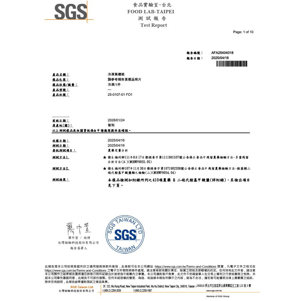 SGS產品名稱:樣品包裝:樣品狀態/數量:產品型號:產品批號:有效日期:原產地(國):食品實驗室-台北FOOD LAB-TAIPEI測試報告冷凍黑櫻桃請參考報告頁樣品照片冷凍/件-5-0107-01 2028/01/24智利以上測試樣品及相關資訊係由申請廠商提供並確認Tes Report報告編號:AFA25404018報告日期:2025/04/18Page: 1 of 10收樣日期:測試日期:委託測試項目:測試方法12025/04/162025/04/16測試方法2農藥定量分析 衛生福利部111年8月17日衛授食字第1111901537號公告修正食品中殘留農藥檢驗方法-多重殘留分析方法(五)(MOHWP0055. 05)★ 衛生福利部107年11月30日衛授食字第1071902338號公告修正食品中殘留農藥檢驗方法-殺菌劑二硫代胺基甲酸鹽類之檢驗(二)(MOHWP0054.04)測試結果:本樣品檢測如附錄所列之410項農藥&二硫代胺基甲酸鹽(詳附錄)其檢出項目見下頁巾萱 / 經理台灣檢驗科技股份有限公司報告簽署人 SGS®此報告是本公司依照背面所印之通用服務條款所簽發此條款可在本公司網站 https://www.sgs.com.tw/Terms-and-Conditions 閱覽凡電子文件之格式依https://wwww.sgs.com.tw/Terms-and-Conditions 之電子文件期限與條件處理,請注意條款有關於責任、賠償之限制及管轄權的。任何持有此文件者,請注意本公司製作之結果報告將僅反映執行時所記錄且於接受指示範圍內之事實。本公司客戶負責,此文件不妨礙當事人在交易上權利之行使或義務之免除。未經本公司事先書面同意,此報告不可部份複製。任何未經授權的變更、偽造、或曲解本報告所顯示之內容,皆為不合法,違犯者可能法律上最嚴厲之追訴。除非另有說明,此報告結果僅對測試之樣品負責。3F, 125, Wu Kung Road, New Taipei Industrial Park, Wu Ku District, New Taipei City, 248016, Taiwan 248016 新北市五股區新北產業園區五工路125 號3 樓SGS Taiwan Ltd.台灣檢驗科技股份有限公司t (886-2) 2299-3939f(886-2)2299-1687www.sgs.com.twMember of 3GS Group