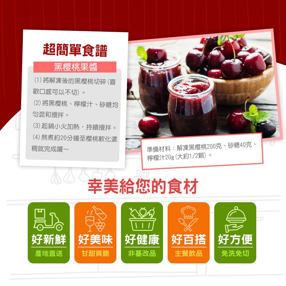 超簡單食譜黑櫻桃果醬(1將解凍後的黑櫻桃切碎(喜歡口感可以不切)。(2)將黑櫻桃、檸檬汁、砂糖均混和攪拌。(3) 起鍋小火加熱,持續攪拌。(4)熬煮約20分鐘至櫻桃軟化濃稠就完成囉~準備材料:解凍黑櫻桃200克、砂糖40克、檸檬汁20g(大約1/2顆)。幸美給您的食材好新鮮好美味 好健康 好百搭好方便產地直送 甘甜爽脆 非基改品主餐飲品免洗免切