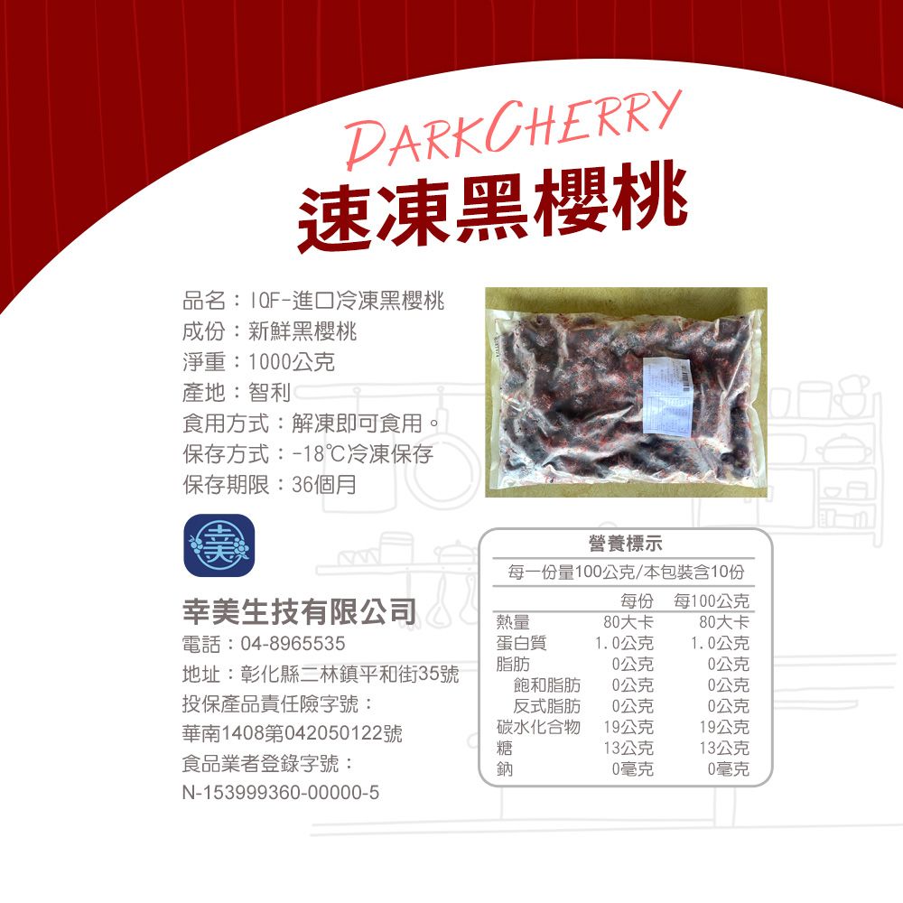 PARKCHERRY速凍黑櫻桃品名:進口冷凍黑櫻桃成份:新鮮黑櫻桃淨重:1000公克產地:智利食用方式:解凍即可食用,保存方式:18℃冷凍保存保存期限:36個月營養標示每一份量100公克本包裝含10份幸美生技有限公司電話:04-8965535每份 每100公克熱量80大卡80大卡蛋白質1.0公克1.0公克脂肪0公克0公克地址:彰化縣二林鎮平和街35號投保產品責任險字號:飽和脂肪0公克0公克反式脂肪0公克0公克華南1408第042050122號碳水化合物19公克19公克糖13公克13公克食品業者登錄字號:鈉0毫克0毫克N-153999360-00000-5