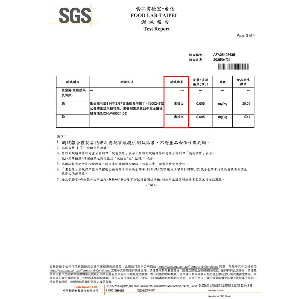 SGS食品實驗室-台北FOOD LAB-TAIPEI報告Test Report測試項目重金屬生鮮蔬果及藻類報告編號報告日期:AFA254056352025/04/24Page: 2 o 4測試方法測試結果定量/偵測極限(註3)單位食品衛生標準- 衛生福利部14年3月7日衛授食字第1141900247號|公告修正蔬果植物類果酱和果凍食品中重金屬檢驗方法(MOHWH0024.01)未檢出0.005mg/kg未檢出0.005mg/kg0.1備註: 測試報告僅就委託者之委託事項提供測試結果不對產品合法性做判斷2. 本報告共 4 分離使用無效3. 若該測試項目屬於定量分析則以定量極限表示:若該測試項目屬於定性分析則以偵測極限表示。4.低於定量極限/偵測極限之測定值以未檢出性”表示。5.本檢驗報告之所有檢驗容均依委託事項執行檢驗如有不實願意承擔完全責任。6. 「重金屬法規標準值係依據衛生福利部食品藥物管理署113年03月28日衛授食字第1131300126號令食品中污染物質及毒素衛生標準之法規限值。7. 食品實驗室-台北執行之甲基汞/無機砷/重金屬等測試項目測試場地:新北市五股區新北產業園區五權七路38號。- END -此報告是本公司所印之通用服務條款所簽發,此條款可在本公司網站 https://www.sgs.com.tw/Terms-and-Conditions ,凡電子文件之格式依https://www.sgs.com.tw/Terms-and-Conditions 之電子文件期限與條件處理,請注意條款有關於責任之限制及管轄權的約定。任何持有此文件者,請注意本公司之結果報告書將僅反映執行時所紀錄於接受指示範圍內之事實,本公司客戶負責,此文件不妨礙當事人在交易上權利之行使或義務之免除。未經本公司事先書面同意,此報告不可部份複製。任何未經授權的變更、偽造、或曲解本報告所顯示之内容,皆為不合法,可能遭受法律上之追訴。除非另有说明,此報告結果僅對測試之樣品负责。SGS Taiwan Ltd.台灣檢驗科技股份有限公司3F, 125, Wu Kung Road, New Taipei Industrial Park, Wu Ku District, New Taipei . 248016, Taiwan / 248016 新北市五股區新北產業園區五工路125號3樓1() 2299-3939f(886-2) 2299-1687www.sgs.com.twMember of SGS Group