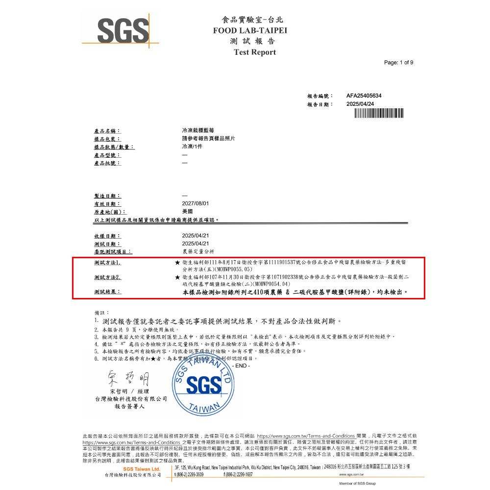 食品室台北FOOD LAB-TAIPEI報告產品名稱:樣品包裝:樣品狀態/數量:產品型號:產品批號:製造日期:有效日期:原產地國:冷凍栽種藍莓請參考報告頁樣品照片冷凍/件2027/08/01美國以上測試樣品及申請廠商提供並確認收樣日期:測試日期:委託測試項目:測試方法1測試方法2測試結果:2025/04/212025/04/21Test Report報告編號:報告日期:AFA254056342025/04/24Page: 1 o 9農藥分析★ 生福]1年8月17日衛食第1111901537號公告正食品中殘留農藥檢驗方法-多重殘留分析方法五)MOHWP00505)★ 衛生福利部107年11月30日衛授食字第1071902338號公告修正食品中殘留農藥檢驗方法-殺菌劑二硫代胺基甲酸鹽類之檢驗(二)()本樣品檢測如附錄所列之410項農藥 & 二硫代胺基甲酸鹽(詳附錄)均未檢出。備註:1. 測試報告僅就委託者之委託事項提供測試結果不對產品合法性做判斷。2. 本報告共 9 頁使用無效。3. 檢測結果若大於定量極限則匯整上表中若低於定量極限則以未檢出表示本次檢測項目及定量極限分別詳列於附錄中。4.備註處指公告檢驗方法之定量極限如有修正檢驗方法依最新公告者為準。5.本檢驗報告之所有檢驗容均依委託事項執行檢驗如有不實,願意承擔完全責任。測試方法名稱旁有加★者,為本實驗字利部認證項目。宋哲明宋哲明 / 經理台灣檢驗科技股份有限公司報告簽署人SGS SGS- END -此報告是本公司依照背面所印之通用服務所簽發,此條款可在本公司網站 https:///Terms-and-Conditions ,電子文件之格式依https://www.sgs.com.tw/Terms-and-Conditions 之電子文件期限處理,請注意修有責任之及的,任何持有此文件者,請注意本公司製作之結果報告書將僅反映執行時所紀錄且於接受指示範圍內之事實,本公司責,此文件不在交易上權利之行使義務之免除。未經本公司事先書面同意,此報告不可部份複製。任何未經授權的變更或由解本報告所顯示之內容,皆為不合法,犯者可能遭受法律上最之追訴。除非另有說明,此報告結果僅對測試之樣品負。SGS Taiwan Ltd.台灣檢驗科技股份有限公司3F, 125, Wu Kung Road, New Taipei Industrial Park, Wu Ku District, New Taipei City, 248016, Taiwan 248016 新北市五股區新北園區五工路125號3樓1(886-2)2299-3939f(886-2) 2299-1687www.sgs.com.twMember  SGS