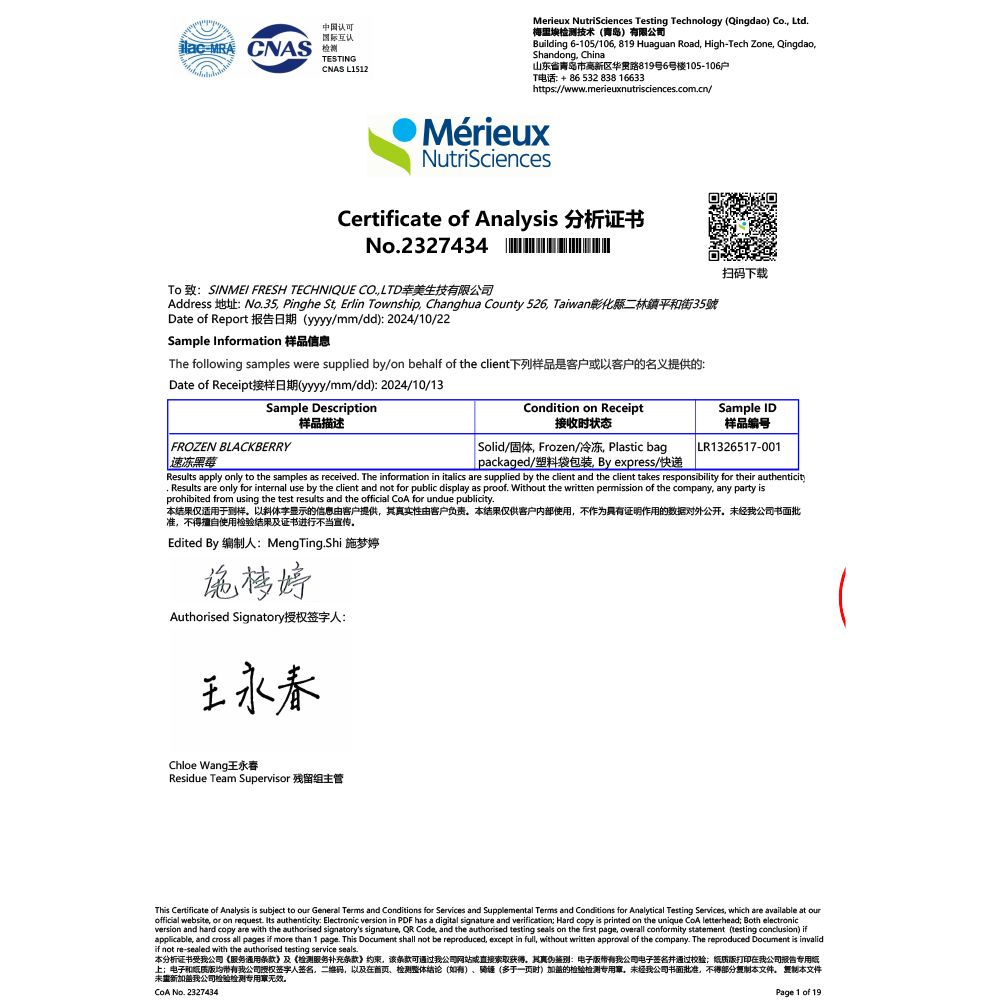 国际互认 CNAS 认可TESTINGCNAS L1512Merieux NutriSciences Testing Technology (Qingdao) Co Ltd梅里埃检测技术(青岛)有限公司Building 6-105/106 819 uaguan Road High-Tech Zone QingdaoShandong China山东省青岛市高新区华路819号6号楼105-106户T电话+8653283816633https://wwwmerieuxnutrisciences.com.cn/MérieuxNutriSciencesCertificate of Analysis 分析证书No.2327434 HTo 致:SINMEI FRESH TECHNIQUE CO.LTD幸美生技有限公司Address 地址:No.35 Pinghe St Erlin Township Changhua County 526 Taiwan彰化縣二林鎮平和街35號Date of Report 报告日期(yyyy/mm/dd): 2024/10/22Sample Information 样品信息The following samples were supplied by/on behalf of the client下列样品是客户以客户的名义提供的:Date of Receipt接样日期(yyyy/mm/dd):2024/10/13Sample Description样品描述FROZEN BLACKBERRYCondition on Receipt接收时状态 Solid/固体 Frozen/冷冻, Plastic bagpackaged/塑料袋包装 By express/快递扫码下载Sample ID样品编号LR1326517-001Results apply only to the samples as received. The information in italics are supplied by the client and the client takes responsibility for their authenticity. Results are only for internal use by the client and not for public display as proof. Without the written permission of the company, any party isprohibited from using the test results and the official  for undue publicity.本结果仅适用于到样以斜体字显示的信息由客户提供,其真实性由客户负责本结果仅供客户内部使用,不作为具有证明作用的数据对外公开。未经公司书面批准,不得擅自使用检验结果及证书进行不当宣传。Edited By 编制人: MengTing.Shi 施梦婷Authorised Signatory授权签字人:Chloe Wang王永春Residue Team Supervisor 残留组主管This Certificate of Analysis is subject to our General Terms and Conditions for Services and Supplemental Terms and Conditions for Analytical Testing Services, which are available at ourofficial website, or on request. Its authenticity: Electronic version in PDF has a digital signature and verification Hard copy is printed on the unique  letterhead Both electronicversion and hard copy are with the authorised signatorys signature,  Code, and the authorised testing seals on the first page, overall conformity statement (testing conclusion) ifapplicable, and cross all pages if more than 1 page. This Document shall not be reproduced, except in full, without written approval of the company. The reproduced Document is invalidif not re-sealed with the authorised testing service seals.本分析证书受我公司《服务条款》及《检测服务补充条款》约束,该条款可通过我公司网站或直接索取获得。其真伪鉴别:电子我公司电子签名并通过校验版打印在我公司报告专用纸上;电子和纸质均带有我公司授权签字人签名,二维码,以及在检测整体结论()、骑(多于一页时)加盖的检验检测,未经我公司书面批准,不得部分本文件。 本文件未重新加盖我公司检验检测专用章无效。 No. 2327434Page 1 of 19