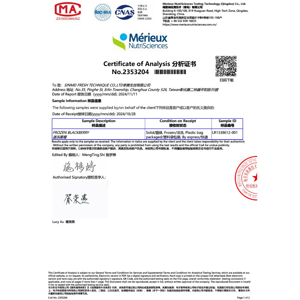MA认可国际互认MRA CNASING231500344352CNAS L1512Merieux NutriSciences Testing Technology Qingdao) Co Ltd梅里埃检测技术(青岛)有限公司Building 6-105/106 819 Huaguan Road, High-Tech Zone, Qingdao,Shandong, China山东省青岛市高新区华路819号6号楼105-106户T电话+8653283816633https//wwwmerieuxnutrisciencescomcn/MérieuxNutriSciencesCertificate of Analysis 分析证书No.2353204 To 致:SINMEI FRESH TECHNIQUE CO.,LTD美生技有限公司Address 地址:No.35, Pinghe St, Erlin Township, Changhua County 526, Taiwan彰化縣二林鎮平和街35號Date of Report 报告日期(yyyy/mm/dd): 2024/11/11Sample Information 样品信息The following samples were supplied by/on behalf of the client下列样品是客户以客户的名义提供的:Date of Receipt接样日期(yyyy/mm/dd):2024/10/28Sample Description样品描述FROZEN BLACKBERRY速冻Condition on Receipt接收状态 Solid/固体, Frozen/冷冻 Plastic bag packaged/塑料袋包 By express/快递扫码下载Sample ID样品编号LR1338612-001Results apply only to the samples as received. The information in italics are supplied by the client and the client takes responsibility for their authenticity. Without the written permission of the company, any party is prohibited from using the test results and the official  for undue publicity.本结果仅适用于到样以斜体字显示的信息由客户提供,真实性由客户负责未经公司书面批准,不得擅自使用检验结果及证书进行不当宣传Edited By 编制人:MengTing.Shi 施梦婷施梦婷Authorised Signatory授权签字人:Lucy Xu 胥荣燕检验检 FOR TESTThis Certificate of Analysis is subject to our General Terms and Conditions for Services and Supplemental Terms and Conditions for Analytical Testing Services, which are available at ourofficial website, or on request. Its authenticity: Electronic version in PDF has a digital signature and verification Hard copy is printed on the unique  letterhead Both electronicversion and hard copy are with the authorised signatorys signature,  Code, and the authorised testing seals on the first page, overall conformity statement (testing conclusion) ifapplicable, and cross all pages if more than 1 page. This Document shall not be reproduced, except in full, without written approval of the company. The reproduced Document is invalidif not re-sealed with the authorised testing service seals.本分析证书受我公司《服务通用条款》及《检测服务补充条款》约束该条款可通过我公司网站或直接装取获得。其真伪鉴别:电子我公司电子签名并通过校验纸质版打印在我公司报告专用纸上;电子和纸质版均我公司授权签字人签名,二维码,以及在、检测整体结论(如有)、(多一页时)加强的检验检测专用章。未经我公司书面批准,不得部分本文件。 本文件未新加盖我公司检验检测专用无效。 No. 2353204Page 1 of 2