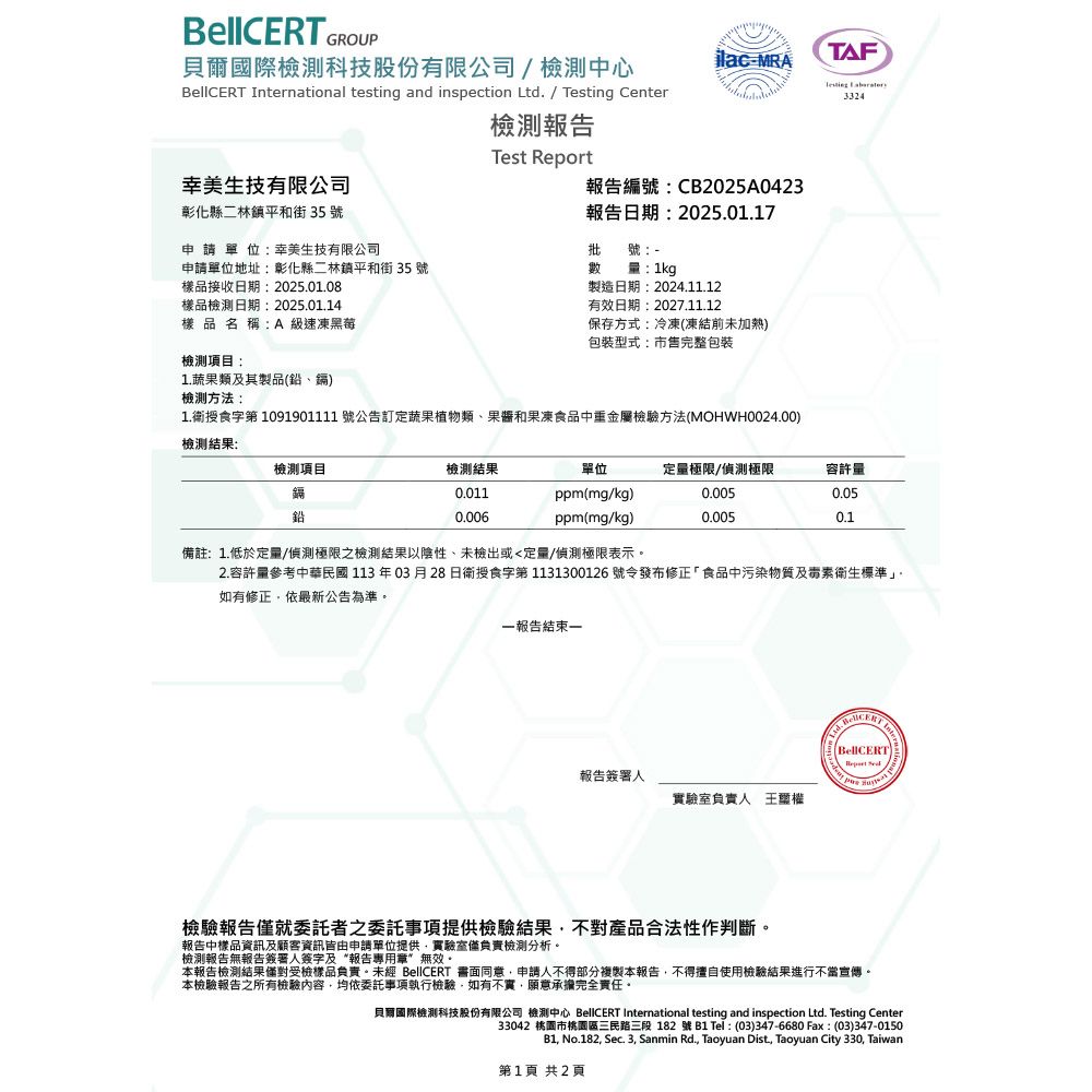 GROUP貝爾國際檢測科技股份有限公司檢測中心jlacMRATAF  International testing and inspection Ltd. / Testing Center檢測報告Test Report幸美生技有限公司報告編號CB2025A0423彰化縣二林鎮平和街35號申請單位幸美生技有限公司報告日期:2025.01.17批號:申請單位地址:彰化縣二林鎮平和街 35 號數量:1kg樣品接收日期:2025.01.08樣品檢測日期:2025.01.14樣品名稱:A 級速凍黑莓檢測項目:1.蔬果類及其製品鉛、鎘檢測方法:製造日期:2024.11.12有效日期:2027.11.12保存方式:冷凍(凍結前未加熱包裝型式:市售完整包裝1.衛授食字 1091901111 號公告訂定蔬果植物類、果醬和果凍食品中重金屬檢驗方法(MOHWH0024.00)檢測結果:檢測項目鎘鉛3324檢測結果單位定量極限/偵測極限容許量0.011ppm(mg/kg)0.0050.050.006ppm(mg/kg)0.0050.1備註:1.低於定量/偵測極限之檢測結果以陰性、未檢出或定量/偵測極限表示。2.容許量參考中華民國113年03月28日衛授食字第 1131300126 號令發布修正「食品中污染物質及毒素衛生標準」。如有修正依最新公告為準。報告結束報告簽署人實驗室負責人(BellCERT)檢驗報告僅就委託者之委託事項提供檢驗結果不對產品合法性作判斷。報告中樣品資訊及顧客資訊皆由申請單位提供實驗室僅負責檢測分析。檢測報告無報告簽署人簽字及“報告專用章無效。本報告檢測結果僅對受檢樣品負責。未經 BellCERT 書面同意申請人不得部分複製本報告不得擅自使用檢驗結果進行不當宣傳。本檢驗報告之所有檢驗內容均依委託事項執行檢驗,如有不實,願意承擔完全責任。貝爾國際檢測科技股份有限公司 檢測中心 BellCERT International testing and inspection Ltd. Testing Center33042 桃園市桃園區三民路三段182號B1 Tel: (03)347-6680 Fax:(03)347-0150B1, No.182, Sec. 3, Sanmin Rd., Taoyuan Dist, Taoyuan City 330, Taiwan第1頁 共2頁