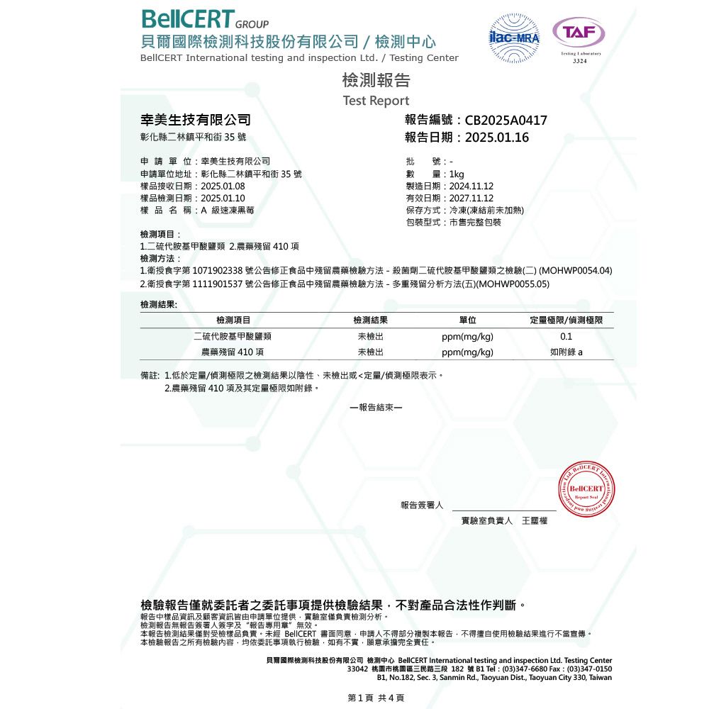 GROUP貝爾國際檢測科技股份有限公司 / 檢測中心MRATAF 3324 International testing and inspection Ltd. / Testing Center檢測報告Test Report生技有限公司報告編號:CB2025A0417彰化縣二林鎮平和街 35 號申請單位:幸美生技有限公司報告日期:2025.01.16批號:申請單位地址:彰化縣二林鎮平和街 35 號數量:1kg樣品接收日期:2025.01.08樣品檢測日期:2025.01.10樣品名稱:A 級速凍檢測項目:1.二硫代胺基甲酸鹽類 2.農藥殘留 410項檢測方法:製造日期:2024.11.12有效日期:2027.11.12保存方式:冷凍(凍結前未加熱)包裝型式:市售完整包裝1.授食字第1071902338 號公告修正食品中殘留農藥檢驗方法-殺菌劑二硫代胺基甲酸鹽類之檢驗(二) (MOHWP0054.04)2.衛授食字第 1111901537 號公告修正食品中殘留農藥檢驗方法-多重殘留分析方法(五)(MOHWP0055.05)檢測結果:檢測項目二硫代胺基甲酸鹽類農藥殘留 410 項檢測結果未檢出未檢出備註:1.低於定量/偵測極限之檢測結果以陰性、未檢出或定量/偵測極限表示。2.農藥殘留 410 項及其定量極限如附錄。一報告結束一單位定量極限/偵測極限ppm(mg/kg)0.1ppm(mg/kg)如附錄a報告簽署人實驗室負責人 檢驗報告就委託者之委託事項提供檢驗結果不對產品合法性作判斷。報告中樣品資訊及顧客資訊皆由申請單位提供實驗室僅負責檢測分析。檢測報告無報告簽署人簽字及“報告專用章無效。本報告檢測結果僅對受檢樣品負責。未經 BellCERT 書面同意申請人不得部分複製本報告不得擅自使用檢驗結果進行不當宣傳。本檢驗報告之所有檢驗內容,均依委託事項執行檢驗,如有不實,願意承擔完全責任。貝爾國際檢測科技股份有限公司 檢測中心 BellCERT International testing and inspection Ltd. Testing Center33042 桃園市桃園區三民路三段182號B1 Tel:(03)347-6680 Fax:(03)347-0150B1, No.182, Sec. 3, Sanmin Rd., Taoyuan Dist., Taoyuan City 330, Taiwan第1頁 共4頁
