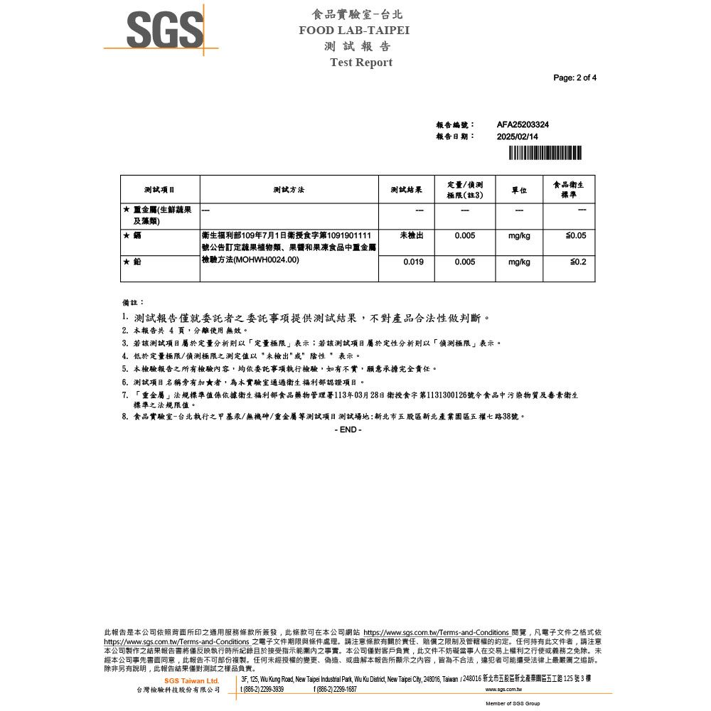 SGS食品實驗室台北FOOD LABTAIPEI測試報告Tes Report報告編號:報告日期:AFA25203324202502/14Page: 2 of 4測試項目測試方法測試結果定量/偵測極限(註3)單位食品衛生標準 (生鮮蔬果---及藻類) 衛生福利部109年7月1日衛食字第1091901111號公告定蔬果植物類果醬和果凍食品中重金屬|檢驗方法(MOHWH0024.00)未檢出0.005mg/kg0.0190.005mg/kg0.2備註: 測試報告就委託者之委託事項提供測試結果不對產品合法性做判斷。2. 本報告共 4 頁,分離使用 無效。3. 若該測試項目屬於定量分析則以「定量極限表示;若該測試項目屬於定性分析則以「偵測極限」表示。4.低於定量極限/偵測極限之測定值以未檢出或陰性 表示。5. 本檢驗報告之所有檢驗容,均依委託事項執行檢驗,如有不實,願意承擔完全責任。6.測試項目名稱旁有加★者,為本實驗室通過衛生福利部認證項目。7.「重金屬」法規標準值係依據衛生福利部食品藥物管理署113年03月28日衛授食字第1131300126號令食品中污染物質及素衛生標準之法規限值。8.食品實驗室-台北執行之甲基汞/無機砷/重金屬等測試項目測試場地:新北市五股區新北產業園區五權七路38號。- END -此報告是本公司依照背面所印之通用服務條款所簽發,此條款可在本公司網站 https://www.sgs.com.tw/Terms-and-Conditions ,凡電子文件之格式依https://www.sgs.com.tw/Terms-and-Conditions 之電子文件期限與條件處理。請注意條款有關於責任、賠償之限制及管轄權的約定。任何持有此文件者,請注意本公司製作之結果報告將僅反映執行時所紀錄於接受指示範圍內之事實。本公司客戶負責,此文件不妨礙當事人在交易上權利之行使或義務之免除。未經本公司事先書面同意,此報告不可部份複製。任何未經授權的變更、偽造、或曲解本報告所顯示之內容,皆為不合法,可能還受法律上最嚴之追訴。除非另有說明,此報告結果僅對測試之樣品負責。3F, 125, Wu Kung Road, New Taipei  Park, Wu Ku District, New Taipei City, 248016, Taiwan / 248016 新北市五股區新北產業園區五工路 125 號 3 SGS Taiwan Ltd.台灣檢驗科技股份有限公司t (886-2) 2299-3939f (886-2) 2299-1687www.sgs.com.twMember of  Group