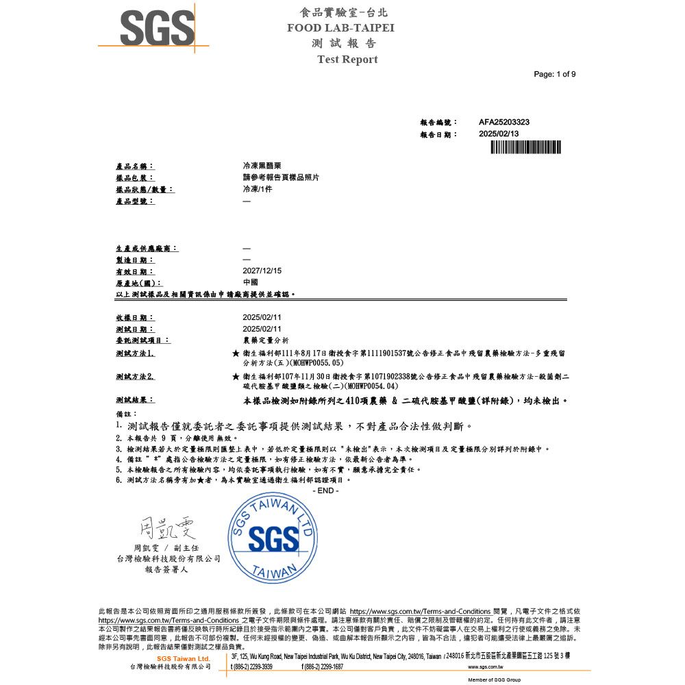 SGS食品實驗室台北FOOD LABAIPEI測試報告產品名稱:品包裝:冷凍黑醋栗請參考報告頁樣品照片樣品狀態/數量:冷凍/件產品型號:生產或供應廠商:製造日期:有效日期:原產地國:2027/12/15中國以上測試樣品及相關資訊係由申請廠商提供並確認。Tes Report報告編號:報告日期:AFA252033232025/02/13Page: 1 of 9收樣日期:測試日期:委託測試項目:測試方法1測試方法2.測試結果:備註:2025/02/112025/02/11農藥定量分析★ 衛生福利部111年8月17日衛授食字第1111901537號公告修正食品中殘留農藥檢驗方法-多重殘留分析方法五(MOHWP0055. 05)★ 衛生福利部107年11月30日衛授食字第1071902338號公告修正食品中殘留農藥檢驗方法-殺菌劑二硫代胺基甲酸鹽類之檢驗(二)(MOHWP0054.04)本樣品檢測如附錄所列之410項農藥&二硫代胺基甲酸鹽(詳附錄)均未檢出。 測試報告就委託者之委託事項提供測試結果不對產品合法性做判斷。2. 本報告共 9 頁分離使用 無效。3. 檢測結果若大於定量極限則匯整上表中,若低於定量極限則以未檢出表示,本次檢測項目及定量極限分別詳列於附錄中。4.備註處指公告檢驗方法之定量極限,如有修正檢驗方法,依最新公告者為準。5. 本檢驗報告之所有檢驗內容,均依委託事項執行檢驗,如有不實,願意承擔完全責任。6.測試方法名稱旁有加★者,為本實驗室通過衛生福利部認證項目。周凱雯周凱雯 / 副主任台灣檢驗科技股份有限公司報告簽署人- END-SGS TSGSTAIWAN此報告是本公司依照背面所印之通用服務所簽發,此條款可在本公司網站 https://www.sgs.com.tw/Terms-and-Conditions 閱覽,凡電子文件之格式依https://www.sgs.com.tw/Terms-and-Conditions 之電子文件期限與條件處理。請注意條款有關於責任、賠償之限制及管轄權的約定,任何持有此文件者,請注意本公司製作之結果報告書將僅反映執行所紀錄且於接受指示內之事實。本公司客戶負責,此文件不妨礙當事人在交易上權利之行使或義務之免除。未經本公司事先書面同意,此報告不可部份複製。任何未經授權的變更、偽造、或曲解本報告所顯示之內容,皆為不合法,違犯者可能受法律上最嚴厲之追訴。除非另有說明,此報告結果僅對測試之樣品負責。SGS Taiwan Ltd.台灣檢驗科技股份有限公司3F, 125, Wu ng Road, New Taipei Industrial Park, Wu Ku District, New Taipei City, 248016, Taiwan (248016 新北市五股區新北產業園區五工路125 號3 樓t() 2299-3939f(886-2) 2299-1687wwww.sgs.com.twMember of  Group