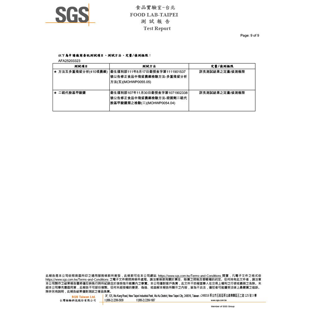 SGS食品實驗室台北FOOD LAB-TAIPEI測試報告Test Report以下為申請廠商委託測試項目測試方法、定量/偵測極限:AFA25203323測試項目測試方法 方法五多重殘留分析(40項農藥 衛生福利部111年8月17日衛食字第1111901537號公告修正食品中殘留農藥檢驗方法-多重殘留分析方法(五)(MOHWP0055.05)* 二硫代胺基甲酸鹽 衛生福利部107年11月30日衛授食字第1071902338 號公告修正食品中殘留農藥檢驗方法-殺菌劑二硫代|胺基甲酸鹽類之檢驗(二)(MOHWP0054.04)定量/偵測極限Page: 9 o 9詳見測試之定量/偵測極限詳見測試結果之定量/偵測極限此報告是本公司依照背面所印之適用服務條款所簽發此條款可在本公司網站 https://www.sgs.com.tw/Terms-and-Conditions 閱覽凡電子文件之格式依https://www.sgs.com.tw/Terms-and-Conditions 之電子文件期限與條件處理請注意條款有關於責任、賠償之限制及管轄權的任何持有此文件者請注意本公司製作之結果報告書將反映執行時所紀錄且於接受指示內之事實本公司客戶負責此文件不妨礙當事人在交易上權利之行使或義務之免除。未經本公司事先書面同意,此報告不可部份複製。任何未經授權的變更、偽造、或曲解本報告所顯示之內容,皆為不合法,違犯者可能還受法律上最嚴厲之追訴,除非另有說明,此報告結果測試之樣品負責。SGS Taiwan Ltd.台灣檢驗科技股份有限公司3F, 125,  Kung Road, New Taipei Industrial Park, Wu Ku District, New Taipei City, 248016, Taiwan 248016 新北市五股區新北園區五工路 125 號 3 1() 2299-3939f(886-2) 2299-1687www.sgs.com.twMember of  Group